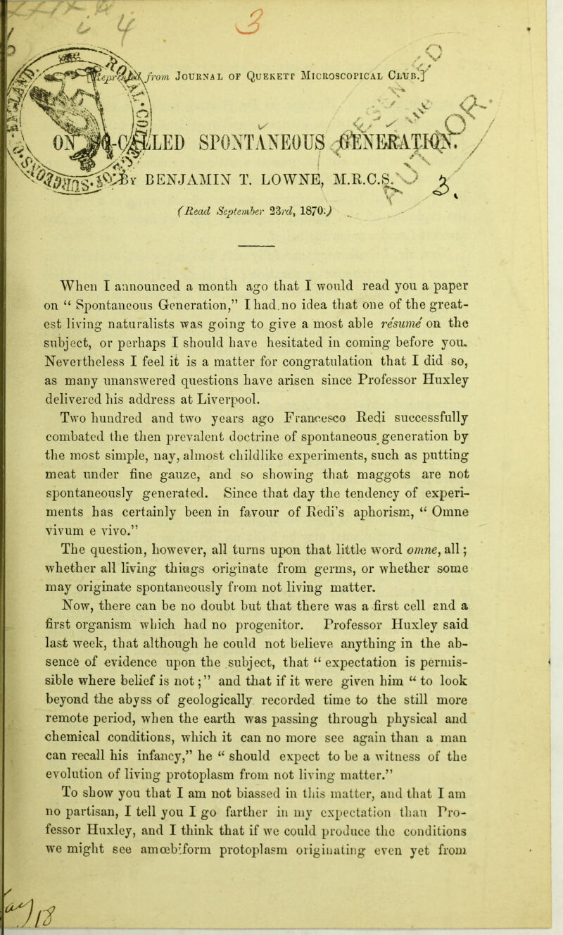 f Journal of Quekett Microscopical Club!] ^1 <7-.* ■ it / SPONTANEOUS .;0ENBRAT-I^, I . BENJAMIN T. LOWNE, M.R.C.g/s.^ ^ *v ' f Jieacl Scptemher 23rcZ, 1870;^^ When I announced a month ago that I would read you a paper on “ Spontaneous Generation,” Ihad.no idea that one of the great- est living naturalists was going to give a most able resume on the subject, or perhaps I should have hesitated in coming before you. Nevertheless I feel it is a matter for congratulation that I did so, as many unanswered questions have arisen since Professor Huxley delivered his address at Liverpool. Two hundred and two years ago Franeesco Pedi suceessfully combated the then prevalent doctrine of spontaneous generation by tlie most simple, nay, almost childlike experiments, such as putting meat under fine gauze, and so showing that maggots are not spontaneously generated. Since that day the tendency of experi- ments has certainly been in favour of Redi’s aphorism, “ Omne vivum e vivo.” The question, however, all turns upon that little word omne, all; whether all living things originate from germs, or whether some may originate spontaneously fiom not living matter. Now, there can be no doubt but that there was a first cell and a first organism which had no progenitor. Professor Huxley said last week, that although he could not believe anything in the ab- sence of evidence upon the subject, that ‘‘ expectation is permis- sible where belief is notand that if it were given him “ to look beyond the abyss of geologically recorded time to the still more remote period, when the earth was passing through physical and chemical conditions, which it can no more see again than a man can recall his infancy,” he should expect to be a witness of the evolution of living protoplasm from not living matter.” To show you that I am not biassed in this matter, and that I am no partisan, I tell you I go farther in my expectation than Pro- fessor Huxley, and I think that if we could produce the conditions we might see amcebiform protoplasm originating even yet from