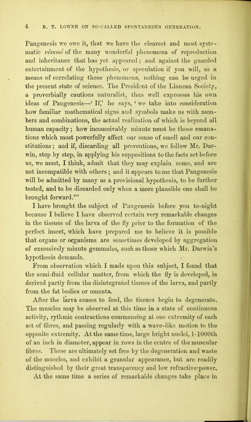 Pangenesis we owe it, that we have the clearest and most syste- matic resume of the many wonderful phenomena of reproduction and inheritance that has yet appeared ; and against the guarded entertainment of the hypothesis, or speculation if you will, as a means of correlating these phenomena, nothing can be urged in the present state of science. The President of the Linnean Society, a pixiverhially cautious naturalist, thus well expresses liis own ideas of Pangenesis—If,’ he says, ‘ we take into consideration how familiar mathematical signs and symbols make us with num- bers and combinations, the actual realization of which is beyond all human capacity; how inconceivably minute must be those emana- tions which most powerfully affect our sense of smell and our con- stitutions ; and if, discarding all preventions, we follow Mr. Dar- win, step by step, in applying his suppositions to the facts set before ns, we must, I think, admit that they may explain some, and are not incompatible with others ; and it appears tome that Pangenesis will be admitted by many as a provisional hypothesis, to be further tested, and to be discarded only when a more plausible one shall be brought forward.’” I have brought the subject of Pangenesis before you to-night because I believe I have observed certain very remarkable changes in the tissues of the larva of the fly prior to the formation of the perfect insect, which have prepared me to believe it is possible that organs or organisms are sometimes developed by aggregation of excessively minute gemmulcs, such as those which Mr. Darwin’s hypothesis demands. From observation which I made upon this subject, I found that the semi-fluid cellular matter, from which the fly is developed, is derived partly from the disintegrated tissues of the larva, and partly from the fat bodies or omenta. After the larva ceases to feed, the tissues begin to degenerate. The muscles may be observed at this time in a state of continuous activity, i-ythmic contractions commencing at one extremity of each set of fibres, and passing regularly with a wave-like motion to the opposite extremity. At the same time, large bright nuclei, 1-lOOOth of an inch in diameter, appear in rows in the centre of the muscular fibres. These are ultimately set free by the degeneration and waste of the muscles, and exhibit a granular appearance, but are readily distinguished by their great transparency and Ioav rcfractive'power. At the same time a series of remarkable changes take place in