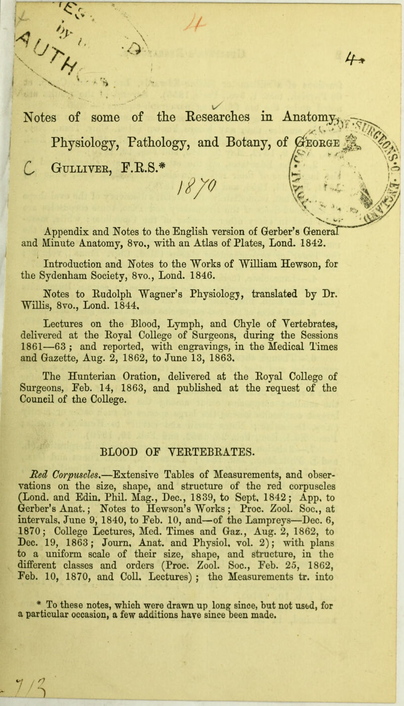 V Notes of some of the Researches in Physiology, Pathology, and Botany, C Gulliver, F.R.S.* i'i/o Appendix and Notes to the English version of Gerber’s Generaf*' and Minute Anatomy, 8vo., with an Atlas of Plates, Lond. 1842. Introduction and Notes to the Works of William Hewson, for the Sydenham Society, 8vo., Lond. 1846. Notes to Rudolph Wagner’s Physiology, translated by Dr. Willis, 8vo., Lond. 1844, Lectures on the Blood, Lymph, and Chyle of Vertebrates, delivered at the Royal College of Surgeons, during the Sessions 1861—63 ; and reported, with engravings, in the Medical Times and Gazette, Aug. 2, 1862, to June 13, 1863. The Hunterian Oration, delivered at the Royal College of Surgeons, Eeb. 14, 1863, and published at the request of the Council of the College. BLOOD OF VERTEBRATES. Red Corpuscles.—Extensive Tables of Measurements, and obser- vations on the size, shape, and structure of the red corpuscles (Lond. and Edin. Phil. Mag., Dec., 1839, to Sept, 1842; App, to Gerber’s Anat.; Notes to Hewson’s Works ; Proc. Zool. Soc,, at intervals, June 9, 1840, to Feb. 10, and—of the Lampreys—Dec. 6, 1870; College Lectures, Med. Times and Gaz., Aug. 2, 1862, to Dec. 19, 1863; Journ, Anat. and Physiol, vol. 2); with plans to a uniform scale of their size, shape, and structure, in the different classes and orders (Proc. Zool. Soc., Feb. 25, 1862, Feb. 10, 1870, and Coll. Lectures) ; the Measurements tr. into Anatomy^ EORGrE M r \V rjfy, * To these notes, which were drawn up long since, but not used, for a particular occasion, a few additions have since been made.