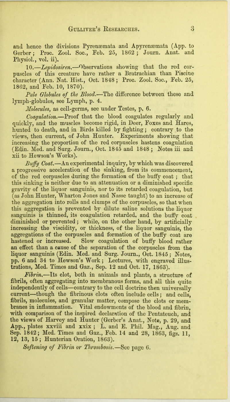 and hence the divisions Pyrenaemata and Apyrenaemata (App. to Gerber; Proc. Zool. Soc., Peb. 25, 1862; Journ. Anat. and Physiol., vol, ii), 10.—Lepidosiren,—Observations showing that the red cor- puscles of this creature have rather a Eratrachian than Piscine character (Ann. Nat. Hist., Oct. 1848 ; Proc. Zool. Soc., Peb. 25, 1862, and Peb. 10, 1870). Pale Globules of the Blood.—The difference between these and lymph-globules, see Lymph, p. 4. Molecules, as cell-germs, see under Testes, p, 6. Coagulation.—Proof that the blood coagulates regularly and quickly, and the muscles become rigid, in Deer, Poxes and Hares, hunted to death, and in Eirds killed by fighting; contrary to the views, then current, of John Hunter. Experiments showing that increasing the proportion of the red corpuscles hastens coagulation (Edin. Med. and Surg. Journ., Oct. 1845 and 1848 ; Notes iii and xii to Hewson’s Works). Buffy Coat.—An experimental inquiry, by which was discovered a progressive acceleration of the sinking, from its commencement, of the red corpuscles during the formation of the buffy coat ; that this sinking is neither due to an attenuation or a diminished specific gravity of the liquor sanguinis, nor to its retarded coagulation, but (as John Hunter, Wharton Jones and Nasse taught) to an increase of the aggregation into rolls and clumps of the corpuscles, so that when this aggregation is prevented by dilute saline solutions the liquor sanguinis is thinned, its coagulation retarded, and the buffy coat diminished or prevented ; while, on the other hand, by artificially increasing the viscidity, or thickness, of the liquor sanguinis, the aggregations of the corpuscles and formation of the buffy coat are hastened or increased. Slow coagulation of buffy blood rather an effect than a cause of the separation of the corpuscles from the liquor sanguinis (Edin. Med. and Surg. Journ., Oct. 1845 ; Notes, pp. 6 and 34 to Hewson’s Work; Lectures, with engraved illus- trations, Med. Times and Gaz., Sep. 12 and Oct. 17, 1863). Fibrin,—Its clot, both in animals and plants, a structure of fibrils, often aggregating into membranous forms, and all this quite independently of cells—contrary to the cell doctrine then universally current—though the fibrinous clots often include cells; and cells, fibrils, molecules, and granular matter, compose the clots or mem- branes in inflammation. Yital endowments of the blood and fibrin, with comparison of the inspired declaration of the Pentateuch, and the views of Harvey and Hunter (Gerber’s Anat., Note, p. 29, and App., plates xxviii and xxix ; L. and E. Phil. Mag., Aug. and Sep. 1842; Med. Times and Gaz,, Feb. 14 and 28, 1863, figs. 11, 12, 13, 15 ; Hunterian Oration, 1863). Softening of Fibrin or Thrombosis.—See page 6.