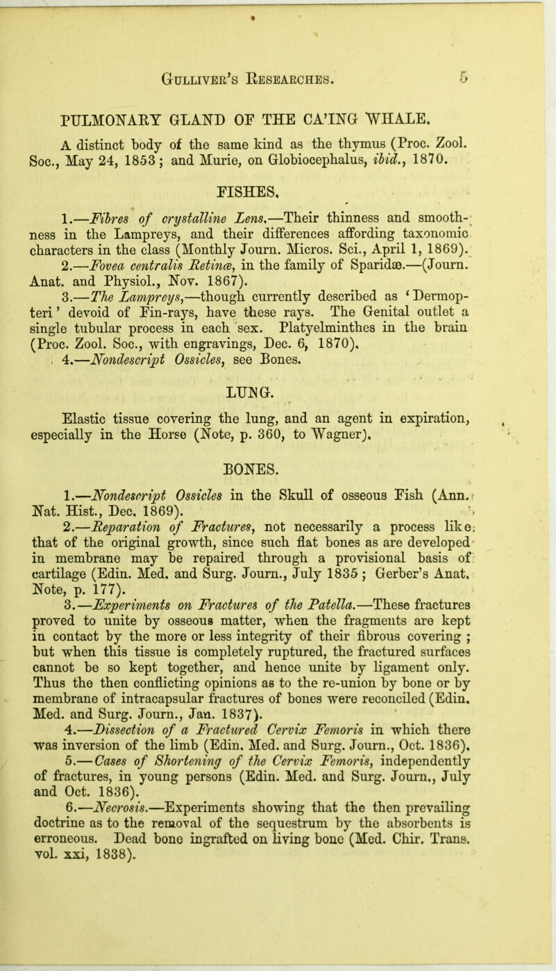 PULMONARY GLAND OP THE CAUNG WHALE, A distinct body of the same kind as the thymus (Proc. Zool. Soc., May 24, 1853; and Murie, on Globiocephalus, Hid., 1870. EISHES, 1. —Fibres of crystalline Lens,—Their thinness and smooth- ness in the Lampreys, and their differences affording taxonomic characters in the class (Monthly Journ. Micros. Sci., April 1, 1869). 2. —Fovea centralis Retinae, in the family of Sparidae.—(Journ. Anat. and Physiol., Nov. 1867). 3. —The Lampreys,—though currently described as 1 Dermop- teri ’ devoid of Ein-rays, have these rays. The Genital outlet a single tubular process in each sex. Platyelminthes in the brain (Proc. Zool. Soc., with engravings, Dec. 6, 1870), . 4.—Nondescript Ossicles, see Bones. LUNG. Elastic tissue covering the lung, and an agent in expiration, especially in the Horse (Note, p. 360, to Wagner). BONES. 1. —Nondescript Ossicles in the Skull of osseous Eish (Ann. Nat. Hist., Dec. 1869). 2. —Reparation of Fractures, not necessarily a process like, that of the original growth, since such flat bones as are developed in membrane may be repaired through a provisional basis of cartilage (Edin. Med. and Surg. Journ., July 1835 ; Gerber’s Anat, Note, p. 177). 3. —Experiments on Fractures of the Patella.—These fractures proved to unite by osseous matter, when the fragments are kept in contact by the more or less integrity of their fibrous covering ; but when this tissue is completely ruptured, the fractured surfaces cannot be so kept together, and hence unite by ligament only. Thus the then conflicting opinions as to the re-union by bone or by membrane of intracapsular fractures of bones were reconciled (Edin. Med. and Surg. Journ., Jan. 1837). 4. —Dissection of a Fractured Cervix Femoris in which there was inversion of the limb (Edin, Med. and Surg. Journ., Oct. 1836), 5. — Cases of Shortening of the Cervix Femoris, independently of fractures, in young persons (Edin. Med. and Surg. Journ., July and Oct. 1836). 6. —Necrosis.—Experiments showing that the then prevailing doctrine as to the removal of the sequestrum by the absorbents is erroneous. Dead bone ingrafted on living bone (Med. Chir. Trans, vol. xxi, 1838).