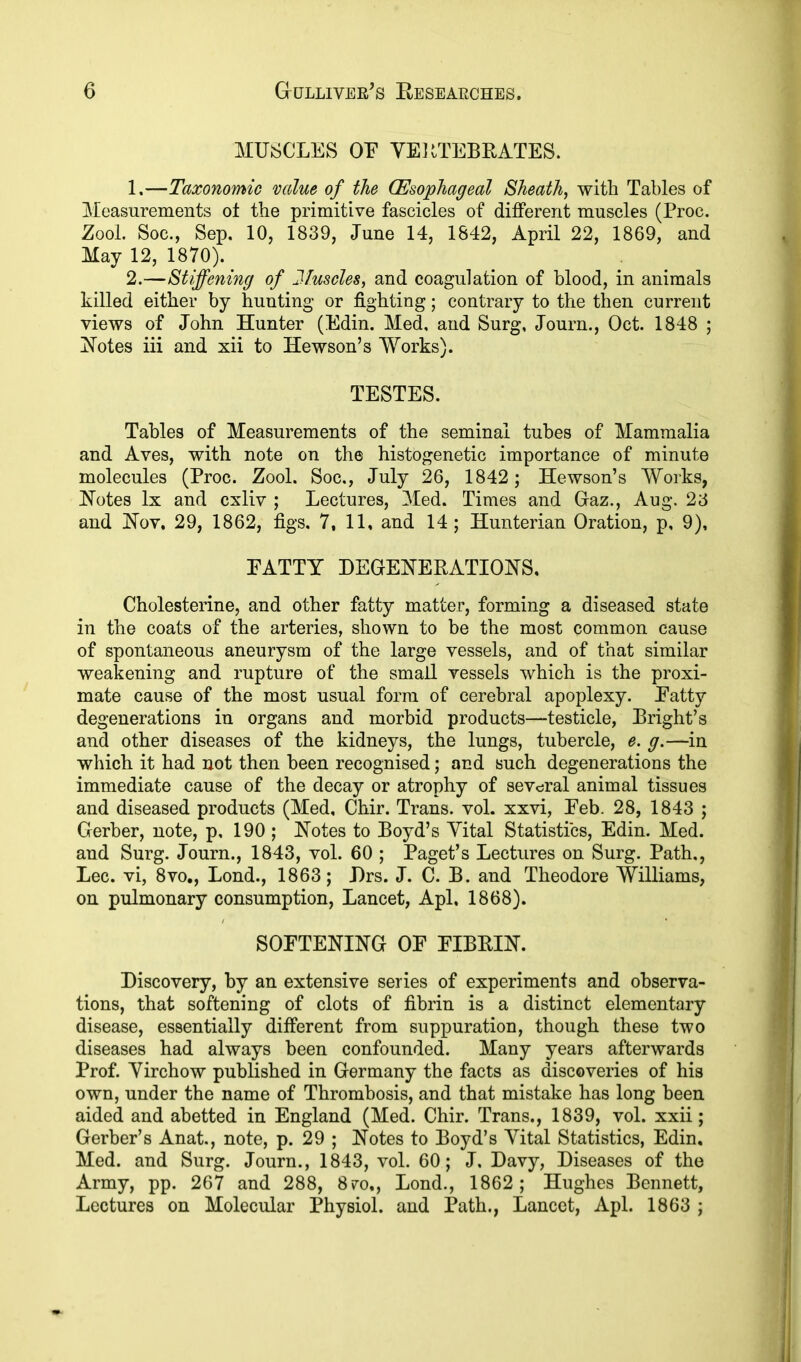 MUSCLES OE VERTEBRATES. 1. —Taxonomic value of the (Esophageal Sheath, with Tables of Measurements ot the primitive fascicles of different muscles (Proc. ZooL Soc., Sep, 10, 1839, June 14, 1842, April 22, 1869, and May 12, 1870). 2. —Stiffening of Muscles, and coagulation of blood, in animals killed either by hunting* or fighting; contrary to the then current views of John Hunter (Edin. Med, and Surg, Journ., Oct. 1848 ; Notes iii and xii to Hewson’s Works). TESTES. Tables of Measurements of the seminal tubes of Mammalia and Aves, with note on the histogenetic importance of minute molecules (Proc. Zool. Soc., July 26, 1842; Hewson’s Works, Notes lx and cxliv ; Lectures, Med. Times and Gaz., Aug. 23 and Nov. 29, 1862, figs. 7, 11, and 14 ; Hunterian Oration, p, 9), PATTY DEGENERATIONS. Cholesterine, and other fatty matter, forming a diseased state in the coats of the arteries, shown to be the most common cause of spontaneous aneurysm of the large vessels, and of that similar weakening and rupture of the small vessels which is the proxi- mate cause of the most usual form of cerebral apoplexy. Patty degenerations in organs and morbid products—testicle, Bright’s and other diseases of the kidneys, the lungs, tubercle, e. g.—in which it had not then been recognised; and such degenerations the immediate cause of the decay or atrophy of several animal tissues and diseased products (Med, Chir. Trans, vol. xxvi, Peb. 28, 1843 ; Gerber, note, p, 190 ; Notes to Boyd’s Vital Statistics, Edin. Med. and Surg. Journ., 1843, vol. 60 ; Paget’s Lectures on Surg. Path., Lee. vi, 8vo., Lond., 1863; Drs. J. C. B. and Theodore Williams, on pulmonary consumption, Lancet, Apl. 1868). SOFTENING OP FIBRIN. Discovery, by an extensive series of experiments and observa- tions, that softening of clots of fibrin is a distinct elementary disease, essentially different from suppuration, though these two diseases had always been confounded. Many years afterwards Prof. Virchow published in Germany the facts as discoveries of his own, under the name of Thrombosis, and that mistake has long been aided and abetted in England (Med. Chir. Trans., 1839, vol. xxii; Gerber’s Anat., note, p. 29 ; Notes to Boyd’s Vital Statistics, Edin, Med. and Surg. Journ., 1843, vol. 60; J. Davy, Diseases of the Army, pp. 267 and 288, 870,, Lond., 1862; Hughes Bennett, Lectures on Molecular Physiol, and Path., Lancet, Apl. 1863 ;