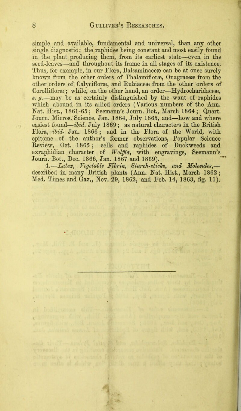 simple and available, fundamental and universal, than any other single diagnostic; the raphides being constant and most easily found in the plant producing them, from its earliest state—even in the seed-leaves—and throughout its frame in all stages of its existence. Thus, for example, in our Flora, Balsaminacese can be at once surely known from the other orders of Thalamiflorse, Onagracese from the other orders of Calyciflorse, and Rubiacese from the other orders of Corolliflorse ; while, on the other hand, an order—Hydrocharidace®, e. g.—may be as certainly distinguished by the want of raphides which abound in its allied orders (Yarious numbers of the Ann. Rat. Hist., 1861-65; Seemann’s Journ. Bot., March 1864 ; Quart. Journ. Micros. Science, Jan. 1864, July 1865, and—how and where easiest found—ibid. July 1869; as natural characters in the British Flora, ibid. Jan. 1866; and in the Flora of the World, with epitome of the author’s former observations, Popular Science Review, Oct. 1865 ; cells and raphides of Duckweeds and exraphidian character of Wolffia, with engravings, Seemann’s Journ. Bot., Dec. 1866, Jan. 1867 and 1869). 4.—Latex, Vegetable Fibrin, Starch-sticJcs, and Molecules,— described in many British plants (Ann. Rat. Hist., March 1862 ; Med. Times and Gaz,, Rov. 29, 1862, and Feb. 14, 1863, fig. 11).