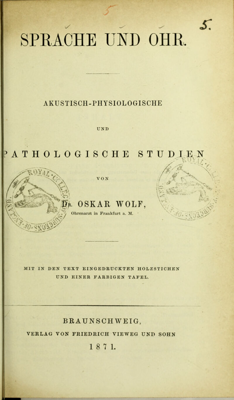 AKUSTISCH-PHYSIOLOGISCHE UND VON jg>. OSKAR WOLF, Ohrenarzt in Frankfurt a. M. MIT IN DEN TEXT EINGEDRUCKTEN HOLZSTICHEN UND EINER FARBIGEN TAFEL. BRAUNSCHWEIG, VERLAG VON FRIEDRICH VIEWEG UND SOHN