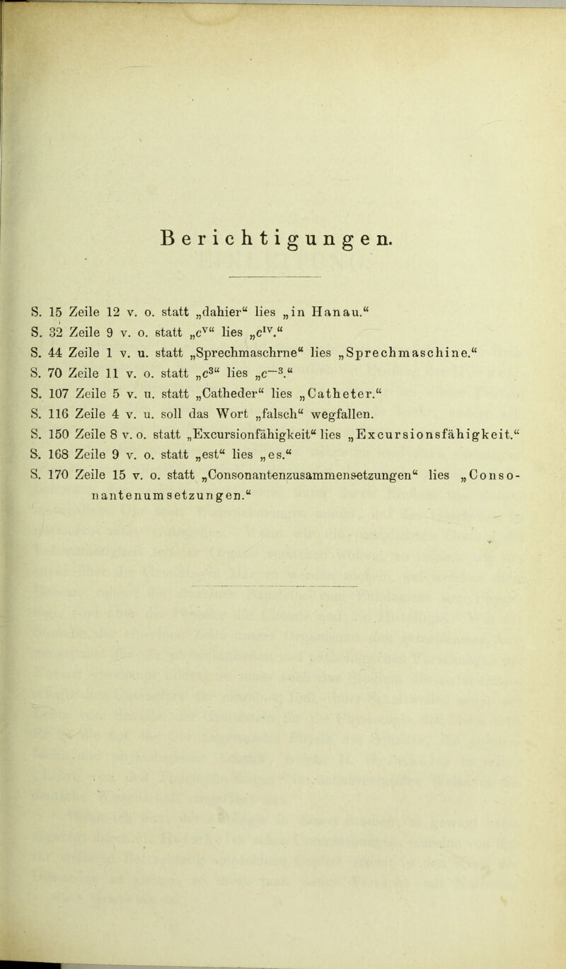 Berichtigungen. S. 15 Zeile 12 v. o. statt „dahier“ lies „in Hanau.“ S. 32 Zeile 9 v. o. statt „ev“ lies „eIv.“ S. 44 Zeile 1 v. u. statt „Sprechmaschrne“ lies „Sprechmaschine.“ S. 70 Zeile 11 v. o. statt „cs“ lies „c~3.“ S. 107 Zeile 5 v. u. statt „Catheder“ lies „Catheter.“ S. 116 Zeile 4 v. u. soll das Wort „falsch“ wegfallen. S. 150 Zeile 8 v. o. statt „Excursionfähigkeit“ lies „Excursionsfähigkeit.“ S. 168 Zeile 9 v. o. statt „est“ lies „es.“ S. 170 Zeile 15 v. o. statt „Consonantenzusammen&etzungen“ lies „Conso- nantenum Setzungen.“