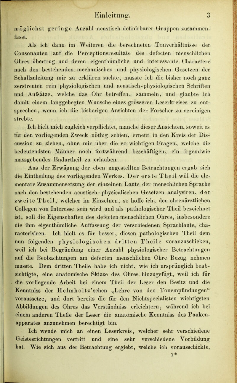 möglichst geringe Anzahl acustisch definirbarer Gruppen zusammen- fasst. Als ich dann im Weiteren die berechneten Tonverhältnisse der Consonanten auf die Perceptionsresultate des defecten menschlichen Ohres übertrug und deren eigenthümliche und interessante Charactere nach den bestehenden mechanischen und physiologischen Gesetzen der Schallzuleitung mir zu erklären suchte, musste ich die bisher noch ganz zerstreuten rein physiologischen und acustisch-physiologischen Schriften und Aufsätze, welche das Ohr betreffen, sammeln, und glaubte ich damit einem langgehegten Wunsche eines grösseren Leserkreises zu ent- sprechen, wenn ich die bisherigen Ansichten der Forscher zu vereinigen strebte. Ich hielt mich zugleich verpflichtet, manche dieser Ansichten, soweit es für den vorliegenden Zweck nöthig schien, erneut in den Kreis der Dis- cussion zu ziehen, ohne mir über die so wichtigen Fragen, welche die bedeutendsten Männer noch fortwährend beschäftigen, ein irgendwie massgebendes Endurtheil zu erlauben. Aus der Erwägung der eben angestellten Betrachtungen ergab sich die Eintheilung des vorliegenden Werkes. Der erste Tlieil will die ele- mentare Zusammensetzung der einzelnen Laute der menschlichen Sprache nach den bestehenden acustisch - physicalischen Gesetzen analysiren, der zweite Theil, welcher im Einzelnen, so hoffe ich, den ohrenärztlichen Collegen von Interesse sein wird und als pathologischer Theil bezeichnet ist, soll die Eigenschaften des defecten menschlichen Ohres, insbesondere die ihm eigentümliche Auffassung der verschiedenen Sprachlaute, cha- racterisiren. Ich hielt es für besser, diesen pathologischen Theil dem nun folgenden physiologischen dritten Theile voranzuschicken, weil ich bei Begründung einer Anzahl physiologischer Betrachtungen auf die Beobachtungen am defecten menschlichen Ohre Bezug nehmen musste. Dem dritten Theile habe ich nicht, wie ich ursprünglich beab- sichtigte, eine anatomische Skizze des Ohres hinzugefügt, weil ich für die vorliegende Arbeit bei einem Theil der Leser den Besitz und die Kenntniss der Helmholtz’sehen „Lehre von den Tonempfindungen“ voraussetze, und dort bereits die für den Nichtspecialisten wichtigsten Abbildungen des Ohres das Verständniss erleichtern, während ich bei einem anderen Theile der Leser die anatomische Kenntniss des Pauken- apparates anzunehmen berechtigt bin. Ich wende mich an einen Leserkreis, welcher sehr verschiedene Geistesrichtungen vertritt und eine sehr verschiedene Vorbildung hat. Wie sich aus der Betrachtung ergiebt, welche ich vorausschickte, 1*