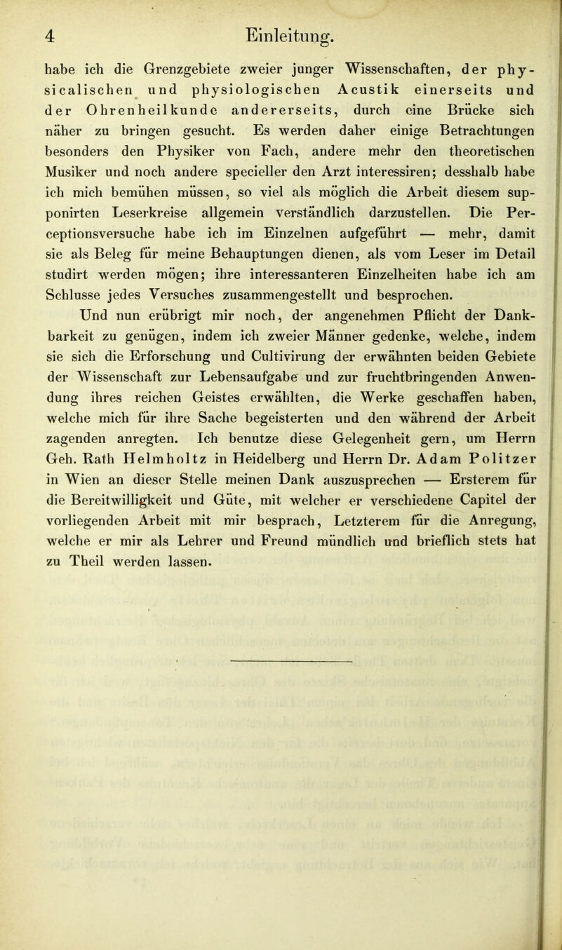 habe ich die Grenzgebiete zweier junger Wissenschaften, der phy- sicalischen und physiologischen Acustik einerseits und der Ohrenheilkunde andererseits, durch eine Brücke sich näher zu bringen gesucht. Es werden daher einige Betrachtungen besonders den Physiker von Fach, andere mehr den theoretischen Musiker und noch andere specieller den Arzt interessiren; desshalb habe ich mich bemühen müssen, so viel als möglich die Arbeit diesem sup- ponirten Leserkreise allgemein verständlich darzustellen. Die Per- ceptionsversuche habe ich im Einzelnen aufgeführt — mehr, damit sie als Beleg für meine Behauptungen dienen, als vom Leser im Detail studirt werden mögen; ihre interessanteren Einzelheiten habe ich am Schlüsse jedes Versuches zusammengestellt und besprochen. Und nun erübrigt mir noch, der angenehmen Pflicht der Dank- barkeit zu genügen, indem ich zweier Männer gedenke, welche, indem sie sich die Erforschung und Cultivirung der erwähnten beiden Gebiete der Wissenschaft zur Lebensaufgabe und zur fruchtbringenden Anwen- dung ihres reichen Geistes erwählten, die Werke geschaffen haben, welche mich für ihre Sache begeisterten und den während der Arbeit zagenden anregten. Ich benutze diese Gelegenheit gern, um Herrn Geh. Rath Helmholtz in Heidelberg und Herrn Dr. Adam Politzer in Wien an dieser Stelle meinen Dank auszusprechen — Ersterem für die Bereitwilligkeit und Güte, mit welcher er verschiedene Capitel der vorliegenden Arbeit mit mir besprach, Letzterem für die Anregung, welche er mir als Lehrer und Freund mündlich und brieflich stets hat zu Theil werden lassen.