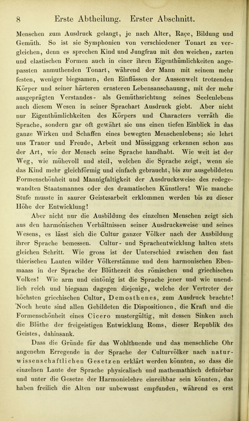 Menschen zum Ausdruck gelangt, je nach Alter, Ra£e, Bildung und Gemüth. So ist sie Symphonien von verschiedener Tonart zu ver- gleichen, denn es sprechen Kind und Jungfrau mit den weichen, zarten und elastischen Formen auch in einer ihren Eigentümlichkeiten ange- passten anmuthenden Tonart, während der Mann mit seinem mehr festen, weniger biegsamen, den Einflüssen der Aussenwelt trotzenden Körper und seiner härteren ernsteren Lebensanschauung, mit der mehr ausgeprägten Verstandes- als Gemüthsrichtung seines Seelenlebens auch diesem Wesen in seiner Sprachart Ausdruck giebt. Aber nicht nur Eigenthümlichkeiten des Körpers und Characters verräth die Sprache, sondern gar oft gewährt sie uns einen tiefen Einblick in das ganze Wirken und Schaffen eines bewegten Menschenlebens; sie lehrt uns Trauer und Freude, Arbeit und Müssiggang erkennen schon aus der Art, wie der Mensch seine Sprache handhabt. Wie weit ist der Weg, wie mühevoll und steil, welchen die Sprache zeigt, wenn sie das Kind mehr gleichförmig und einfach gebraucht, bis zur ausgebildeten Formenschönheit und Mannigfaltigkeit der Ausdrucksweise des redege- wandten Staatsmannes oder des dramatischen Künstlers! Wie manche Stufe musste in saurer Geistesarbeit erklommen werden bis zu dieser Höhe der Entwicklung! Aber nicht nur die Ausbildung des einzelnen Menschen zeigt sich aus den harmonischen Verhältnissen seiner Ausdrucksweise und seines Wesens, es lässt sich die Cultur ganzer Völker nach der Ausbildung ihrer Sprache bemessen. Cultur- und Sprachentwicklung halten stets gleichen Schritt. Wie gross ist der Unterschied zwischen den fast thierischen Lauten wilder Völkerstämme und dem harmonischen Eben- maass in der Sprache der Bliithezeit des römischen und griechischen Volkes! Wie arm und eintönig ist die Sprache jener und wie unend- lich reich und biegsam dagegen diejenige, welche der Vertreter der höchsten griechischen Cultur, Demosthenes, zum Ausdruck brachte! Noch heute sind allen Gebildeten die Dispositionen, die Kraft und die Formenschönheit eines Cicero mustergültig, mit dessen Sinken auch die Blüthe der freigeistigen Entwicklung Roms, dieser Republik des Geistes, dahinsank. Dass die Gründe für das Wohlthuende und das menschliche Ohr angenehm Erregende in der Sprache der Culturvölker nach natur- wissenschaftlichen Gesetzen erklärt werden könnten, so dass die einzelnen Laute der Sprache physicalisch und mathematisch definirbar und unter die Gesetze der Harmonielehre einreihbar sein könnten, das haben freilich die Alten nur unbewusst empfunden, während es erst