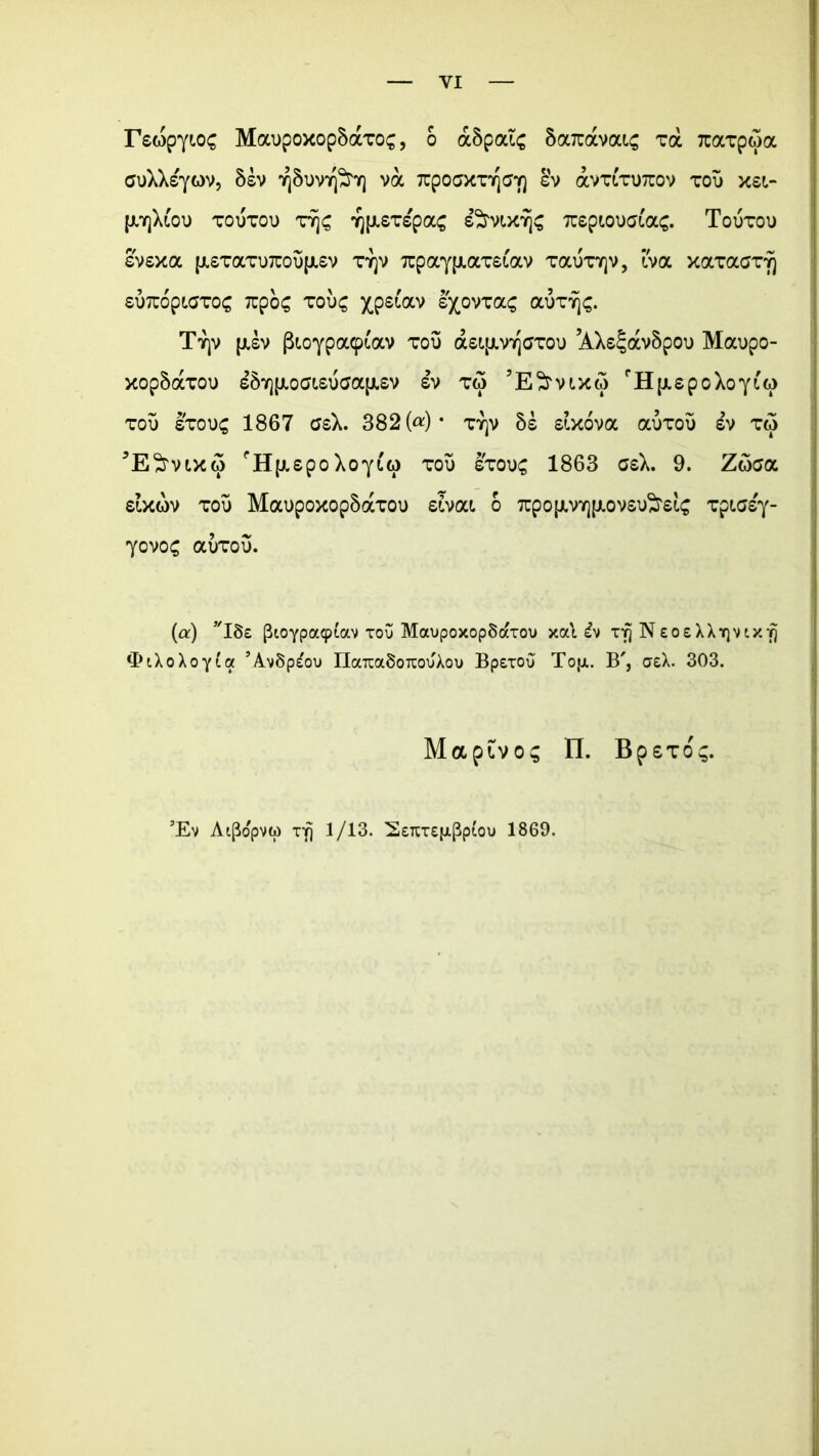 rewpyioc MaopoxopSaxoc, o a5paic SaTtavouc va Tuavpwa cuXXsyov, 5sv ^Suv^T) va TrpocxTr\ay\ &v avTiTUTrov tou x£i- [xtjXlou toutou rJjs 'yjfJ.sTspa^ s^mxTjs rapioucjiac. Touxou evsxa [JL£TotTD7rou{JL£v tyjv xpaypiamav Taunqv, tva xaTacTy) £U7TOp(.aTOC 7UpO£ TOU£ Xp£lOCV £)C0VTaS aiJTT)^. Tyjv {jl£v pioypa^av tou dUifxv^Gxou AX^avSpou Maupo- xop5aTou £5v][jioa(.£uaa{JL£v £v tm 5E^mxw cH[x£poXoyi'(i> tou stou£ 1867 G£X. 382 («) * tyjv £ixova auxou £v tw 5E^vtX(5 PHpi£poXoytt) tou stou£ 1863 geX. 9. Zoaa filxwv tou Maupoxop5axou eivoa 6 7rpo{j.vY][j.ov£iftdc Tptasy- yovo£ aurou. (a:) vI8e (Sioypaiptav xou MavpoxopSdixou xa\ £v xfjNEOEXXiqvixfj ‘PiXoXoyia ’A.v8p^ou riaraxSoTOuXou Bpexou Topi. B', aeX. 303. Maptvos II. BpsTo^. ’Ev Ai(5o'pvti) xi] 1/13. SeTtxepiPpiou 1869.