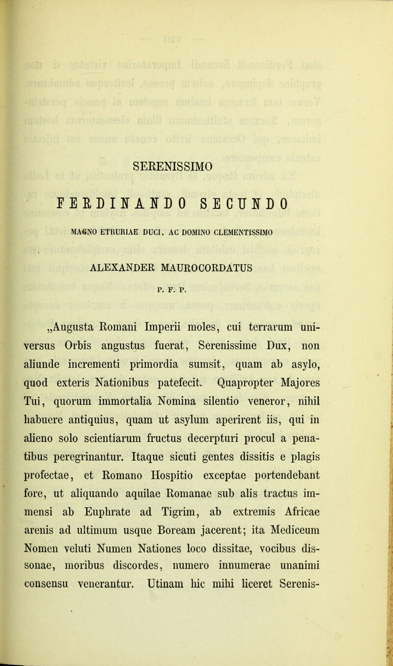 SERENISSIMO PEEDIIf AID 0 SECUNDO MASNO ETRURIAE DUCI, AC DOMINO CLEMENTISSIMO ALEXANDER MAUROCORDATUS P. F. P. „Augusta Romani Imperii moles, cui terrarum uni- versus Orbis angustus fuerat, Serenissime Dux, non aliunde incrementi primordia sumsit, quam ab asylo, quod exteris Nationibus patefecit. Quapropter Majores Tui, quorum immortalia Nomina silentio veneror, nihil habuere antiquius, quam ut asylum aperirent iis, qui in alieno solo scientiarum fructus decerpturi procul a pena- tibus peregrinantur. Itaque sicuti gentes dissitis e plagis profectae, et Romano Hospitio exceptae portendebant fore, ut aliquando aquilae Romanae sub alis tractus im- mensi ab Euphrate ad Tigrim, ab extremis Africae arenis ad ultimum usque Boream jacerent; ita Mediceum Nomen veluti Numen Nationes loco dissitae, vocibus dis- sonae, moribus discordes, numero innumerae unanimi consensu venerantur. Utinam hic mihi liceret Serenis-