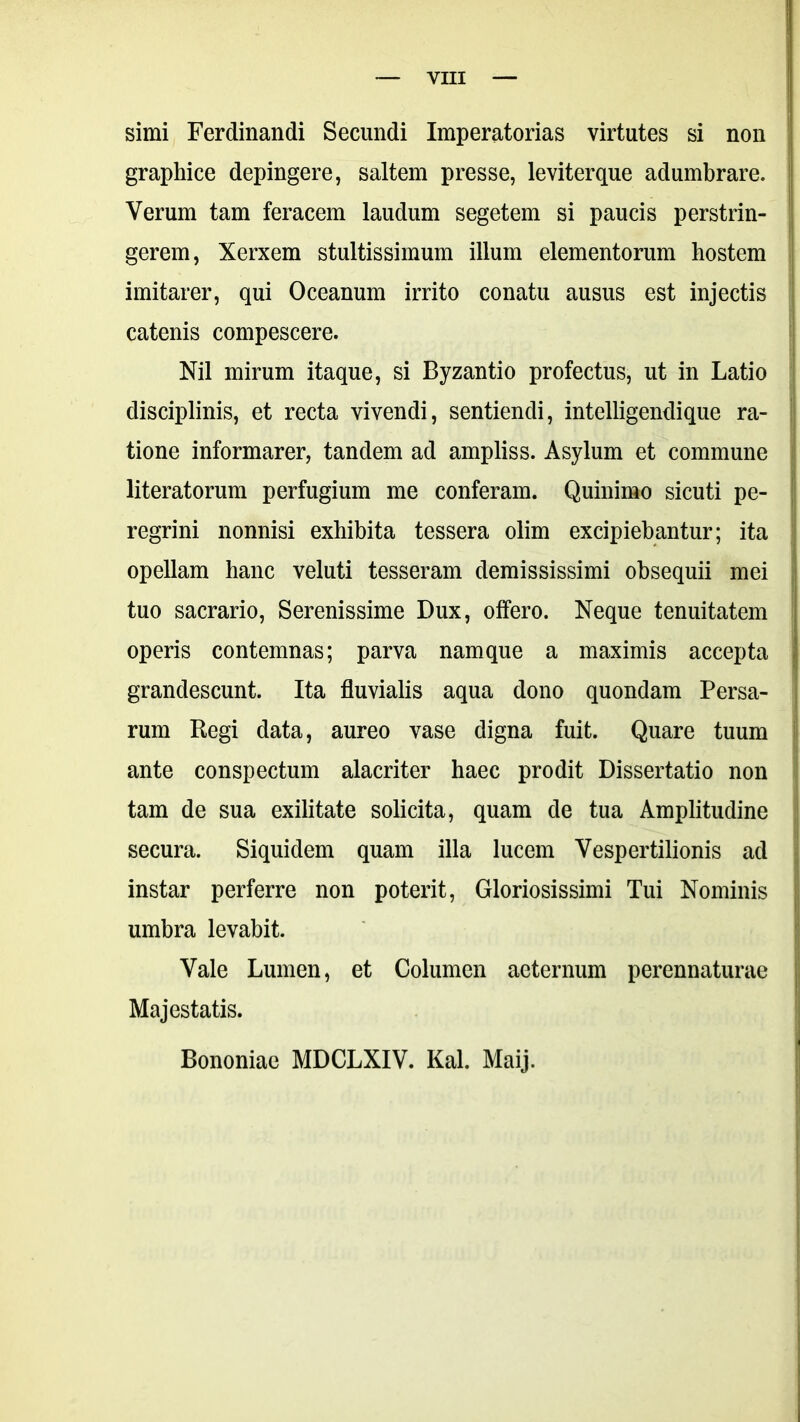 simi Ferdinandi Secundi Imperatorias virtutes si non graphice depingere, saltem presse, leviterque adumbrare. Verum tam feracem laudum segetem si paucis perstrin- gerem, Xerxem stultissimum illum elementorum hostem imitarer, qui Oceanum irrito conatu ausus est injectis catenis compescere. Nil mirum itaque, si Byzantio profectus, ut in Latio disciplinis, et recta vivendi, sentiendi, intelligendique ra- tione informarer, tandem ad ampliss. Asylum et commune literatorum perfugium me conferam. Quinimo sicuti pe- regrini nonnisi exhibita tessera olim excipiebantur; ita opellam hanc veluti tesseram demississimi obsequii mei tuo sacrario, Serenissime Dux, offero. Neque tenuitatem operis contemnas; parva namque a maximis accepta grandescunt. Ita fluvialis aqua dono quondam Persa- rum Regi data, aureo vase digna fuit. Quare tuum ante conspectum alacriter haec prodit Dissertatio non tam de sua exilitate soli cita, quam de tua Amplitudine secura. Siquidem quam illa lucem Vespertilionis ad instar perferre non poterit, Gloriosissimi Tui Nominis umbra levabit. Vale Lumen, et Columen aeternum perennaturae Majestatis. Bononiae MDCLXIV. Kal. Maij.