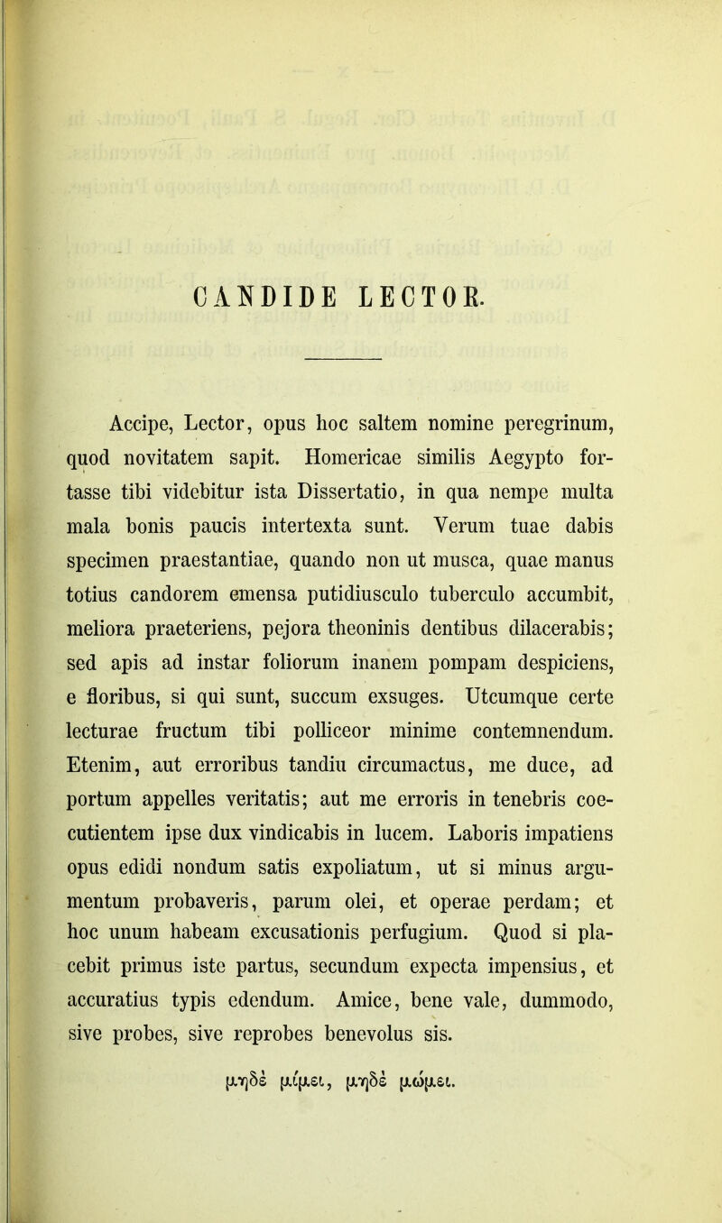 CANDIDE LECTOR. Accipe, Lector, opus hoc saltem nomine peregrinum, quod novitatem sapit. Homericae similis Aegypto for- tasse tibi videbitur ista Dissertatio, in qua nempe multa mala bonis paucis intertexta sunt. Verum tuae dabis specimen praestantiae, quando non ut musca, quae manus totius candorem emensa putidiusculo tuberculo accumbit, meliora praeteriens, pejora theoninis dentibus dilacerabis; sed apis ad instar foliorum inanem pompam despiciens, e floribus, si qui sunt, succum exsuges. Utcumque certe lecturae fructum tibi polliceor minime contemnendum. Etenim, aut erroribus tandiu circumactus, me duce, ad portum appelles veritatis; aut me erroris in tenebris coe- cutientem ipse dux vindicabis in lucem. Laboris impatiens opus edidi nondum satis expoliatum, ut si minus argu- mentum probaveris, parum olei, et operae perdam; et hoc unum habeam excusationis perfugium. Quod si pla- cebit primus iste partus, secundum expecta impensius, et accuratius typis edendum. Amice, bene vale, dummodo, sive probes, sive reprobes benevolus sis. [J.Y]§£ p.qjlSL, p.7]8s [X6)[JL£l.