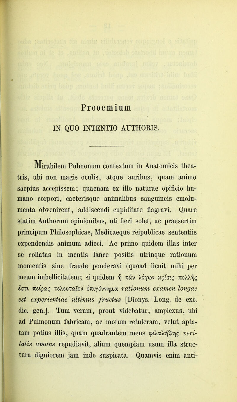 Prooemium IN QUO INTENTIO AUTHORIS. Mirabilem Pulmonum contextum in Anatomicis thea- tris, ubi non magis oculis, atque auribus, quam animo saepius accepissem; quaenam ex illo naturae opificio hu- mano corpori, caeterisque animalibus sanguineis emolu- menta obvenirent, addiscendi cupiditate flagravi. Quare statim Authorum opinionibus, uti fieri solet, ac praesertim principum Philosophicae, Medicaeque reipublicae sententiis expendendis animum adieci. Ac primo quidem illas inter se collatas in mentis lance positis utrinque rationum momentis sine fraude ponderavi (quoad licuit mihi per meam imbellicitatem; si quidem vj xov Xoyov xpfetc tcoXX% iau Tcstpac tsXsutociov sTaysvvTjjj.a rationum examen longae est experientiae ultimus fructus [Dionys. Long. de exc. dic. gen.]. Tum veram, prout videbatur, amplexus, ubi ad Pulmonum fabricam, ac motum retuleram, velut apta- tam potius illis, quam quadrantem mens <piXaveri- tatis amans repudiavit, alium quempiam usum illa struc- tura digniorem jam inde suspicata. Quamvis enim anti-