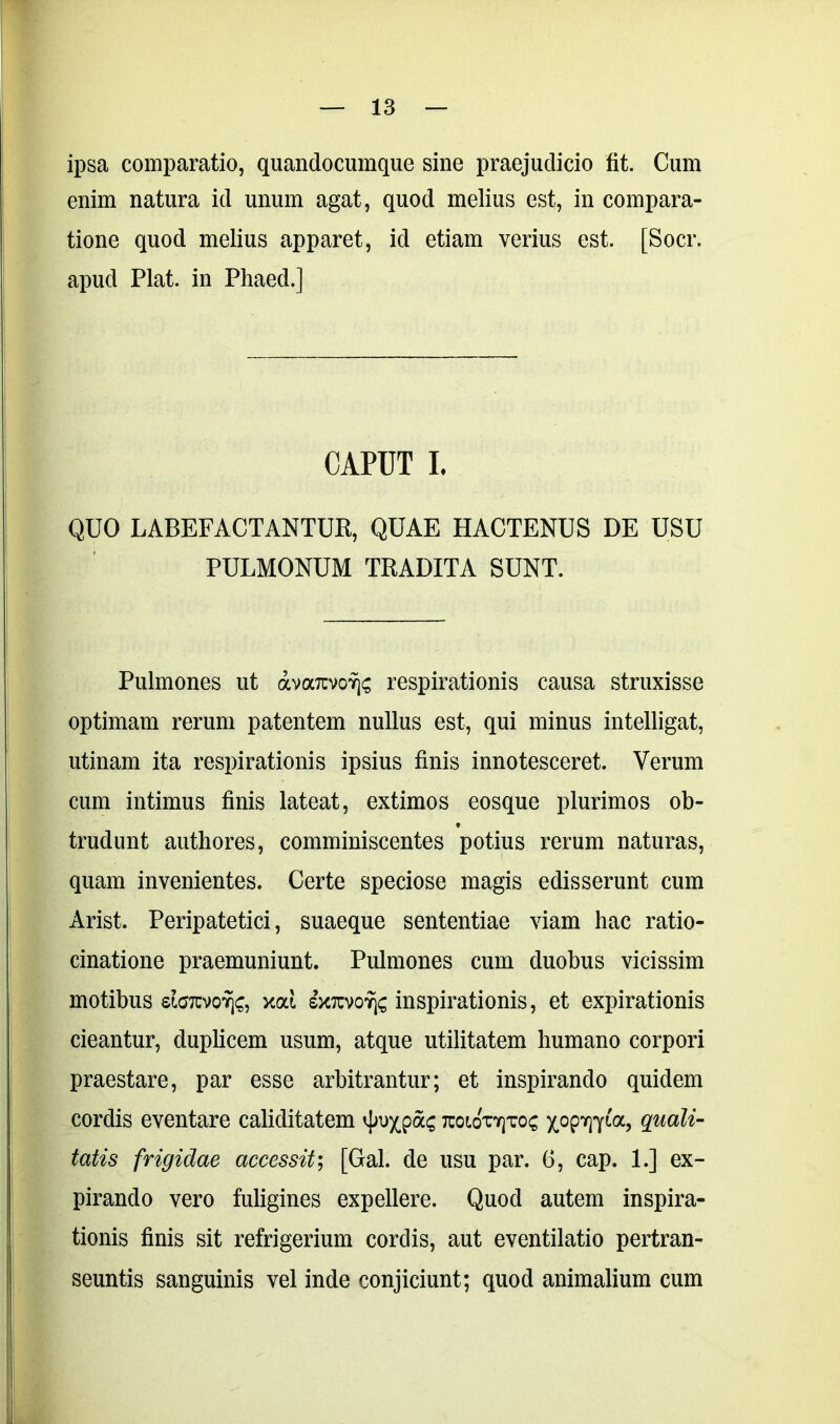 ipsa comparatio, quandocumque sine praejudicio fit. Cum enim natura id unum agat, quod melius est, in compara- tione quod melius apparet, id etiam verius est. [Socr. apud Piat, in Phaed.] CAPUT I. QUO LABEFACTANTUR, QUAE HACTENUS DE USU PULMONUM TRADITA SUNT. Pulmones ut avarcvovjs respirationis causa struxisse optimam rerum patentem nullus est, qui minus intelligat, utinam ita respirationis ipsius finis innotesceret. Verum cum intimus finis lateat, extimos eosque plurimos ob- trudunt authores, comminiscentes potius rerum naturas, quam invenientes. Certe speciose magis edisserunt cum Arist. Peripatetici, suaeque sententiae viam hac ratio- cinatione praemuniunt. Pulmones cum duobus vicissim motibus siGTCvofjc, xai exrcvoYjs inspirationis, et expirationis cieantur, duplicem usum, atque utilitatem humano corpori praestare, par esse arbitrantur; et inspirando quidem cordis eventare caliditatem tcoiotyjtos yogvflia., quali- tatis frigidae accessit; [Gal. de usu par, 6, cap. 1.] ex- pirando vero fuligines expellere. Quod autem inspira- tionis finis sit refrigerium cordis, aut eventilatio pertran- seuntis sanguinis vel inde conjiciunt; quod animalium cum