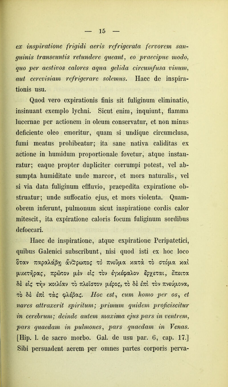 ex inspiratione frigidi aeris refrigerata fervorem san- guinis transeuntis retundere queant, eo praecipue modo, quo per aestivos calores aqua gelida circumfusa vinum, aut cerevisiam refrigerare solemus. Haec de inspira- tionis usu. Quod vero expirationis finis sit fuliginum eliminatio, insinuant exemplo lychni. Sicut enim, inquiunt, flamma lucernae per actionem in oleum conservatur, et non minus deficiente oleo emoritur, quam si undique circumclusa, fumi meatus prohibeatur; ita sane nativa caliditas ex actione in humidum proportionale fovetur, atque instau- ratur; eaque propter dupliciter corrumpi potest, vel ab- sumpta humiditate unde marcor, et mors naturalis, vel si via data fuliginum effluvio, praepedita expiratione ob- struatur; unde suffocatio ejus, et mors violenta. Quam- obrem inferant, pulmonum sicut inspiratione cordis calor mitescit, ita expiratione caloris focum fuliginum sordibus defoecari. Haec de inspiratione, atque expiratione Peripatetici, quibus Galenici subscribunt, nisi quod isti ex hoc loco oxav TcapaXocfW) av^rporco^ xo 7rvsup.a xaxa xo axbp.a xoli [U)XTY]pa£, Tcpwxov [JLSV Sl£ XOV SyX^paXoV SpXSTai, STTSlXa 8s xtjv xoOaav xo tuXsigxov [rspoc, xo hi iid xbv 7tvsukuova, xo 5s sic! xa£ (fkifioLQ. Hoc est, cum homo per 05, et nares attraxerit spiritum; primum quidem proficiscitur in cerebrum; deinde autem maxima ejus pars in ventrem, pars quaedam in pulmones, pars quaedam in Venas. [Hip. 1. de sacro morbo. Gal. de usu par. 6, cap. 17.] Sibi persuadent aerem per omnes partes corporis perva-