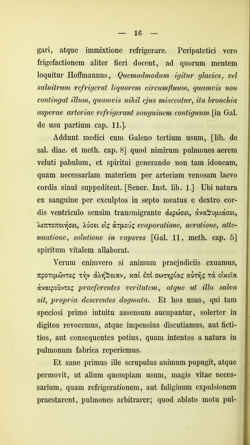 gari, atque immixtione refrigerare. Peripatetici vero frigefactionem aliter fieri docent, ad quorum mentem loquitur Hoffmannus, Quemadmodum igitur glacies, vel salnitrum refrigerat liquorem circumfluum, quamvis non contingat illum, quamvis nihil ejus misceatur, ita bronchia asperae arteriae refrigerant sanguinem contiguum [in Gal. de usu partium cap. 11.]. Addunt medici cum Galeno tertium usum, [lib. de sal. diae, et meth. cap. 8] quod nimirum pulmones aerem veluti pabulum, et spiritui generando non tam idoneam, quam necessariam materiem per arteriam venosam laevo cordis sinui suppeditent. [Sener. Inst. lib. 1.] Ubi natura ex sanguine per exculptos in septo meatus e dextro cor- dis ventriculo sensim transmigrante aspossi, avofru[uaffet, XsTcxoTuoeqffsi, Xuasi dc, axfxous evaporatione, aeratione, atte- nuatione, solutione in vapores [Gal. 11, meth. cap. 5] spiritum vitalem allaborat. Verum enimvero si animum praejudiciis exuamus, 7cpoTL[j.c5vT£^ TTjv aXr^siav, xat. iizl corqpiac aurfjc xa oixsia avatpouvxss praeferentes veritatem, atque ut illa salva sit, propria deserentes dogmata. Et hos usus, qui tam speciosi primo intuitu assensum aucupantur, solerter in digitos revocemus, atque impensius discutiamus, aut ficti- tios, aut consequentes potius, quam intentos a natura in pulmonum fabrica reperiemus. Et sane primus ille scrupulus animum pupugit, atque permovit, ut alium quempiam usum, magis vitae neces- sarium, quam refrigerationem, aut fuliginum expulsionem praestarent, pulmones arbitrarer; quod ablato motu pul-