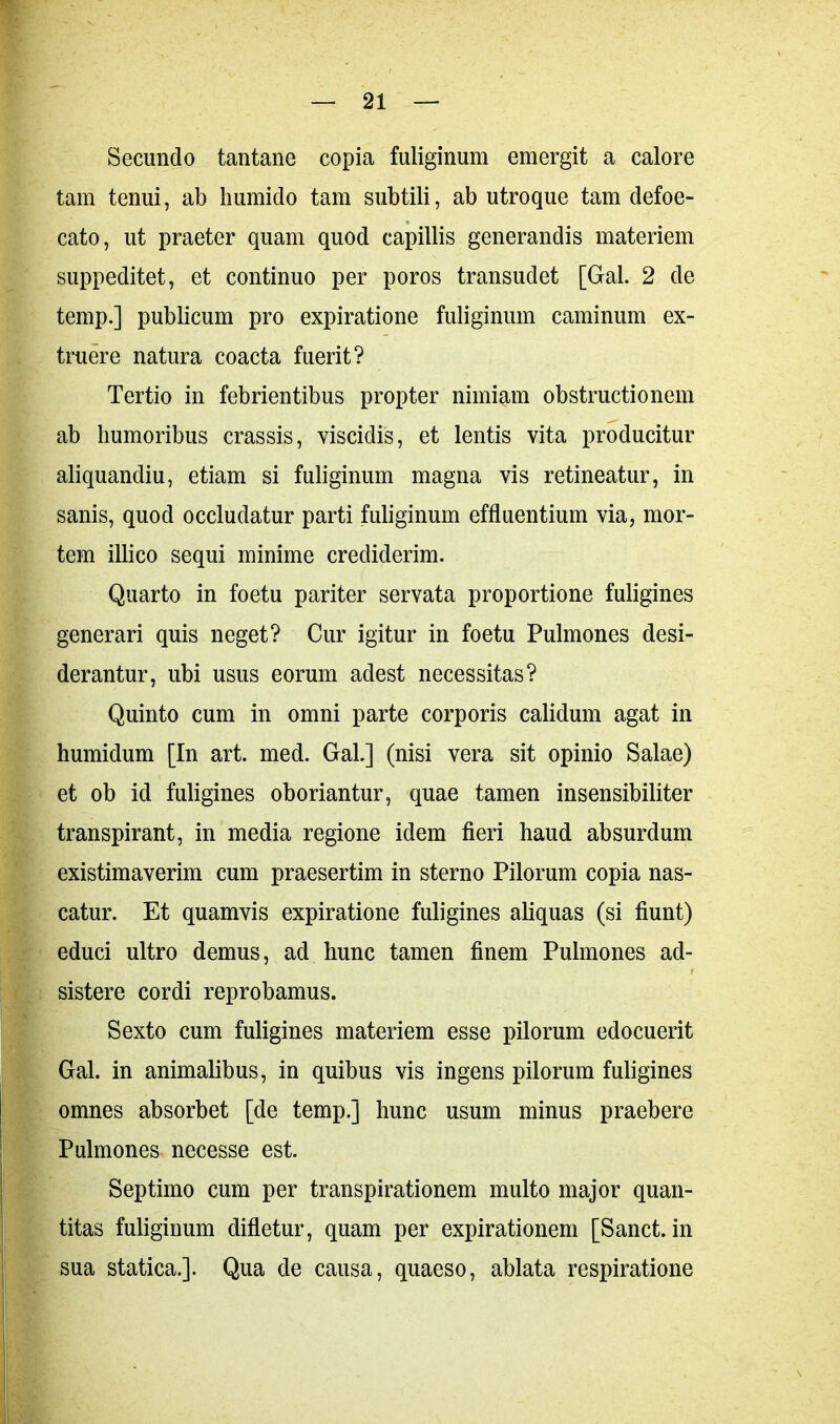 Secundo tantane copia fuliginum emergit a calore tam tenui, ab humido tam subtili, ab utroque tam defoe- cato, ut praeter quam quod capillis generandis materiem suppeditet, et continuo per poros transudet [Gal. 2 de temp.] publicum pro expiratione fuliginum caminum ex- tra er e natura coacta fuerit? Tertio in febrientibus propter nimiam obstructionem ab humoribus crassis, viscidis, et lentis vita producitur aliquandiu, etiam si fuliginum magna vis retineatur, in sanis, quod occludatur parti fuliginum effluentium via, mor- tem illico sequi minime crediderim. Quarto in foetu pariter servata proportione fuligines generari quis neget? Cur igitur in foetu Pulmones desi- derantur, ubi usus eorum adest necessitas? Quinto cum in omni parte corporis calidum agat in humidum [In art. med. Gal.] (nisi vera sit opinio Salae) et ob id fuligines oboriantur, quae tamen insensibiliter transpirant, in media regione idem fieri haud absurdum existimaverim cum praesertim in sterno Pilorum copia nas- catur. Et quamvis expiratione fuligines aliquas (si fiunt) educi ultro demus, ad hunc tamen finem Pulmones ad- sistere cordi reprobamus. Sexto cum fuligines materiem esse pilorum edocuerit Gal. in animalibus, in quibus vis ingens pilorum fuligines omnes absorbet [de temp.] hunc usum minus praebere Pulmones necesse est. Septimo cum per transpirationem multo major quan- titas fuliginum difletur, quam per expirationem [Sanet, in sua statica.]. Qua de causa, quaeso, ablata respiratione