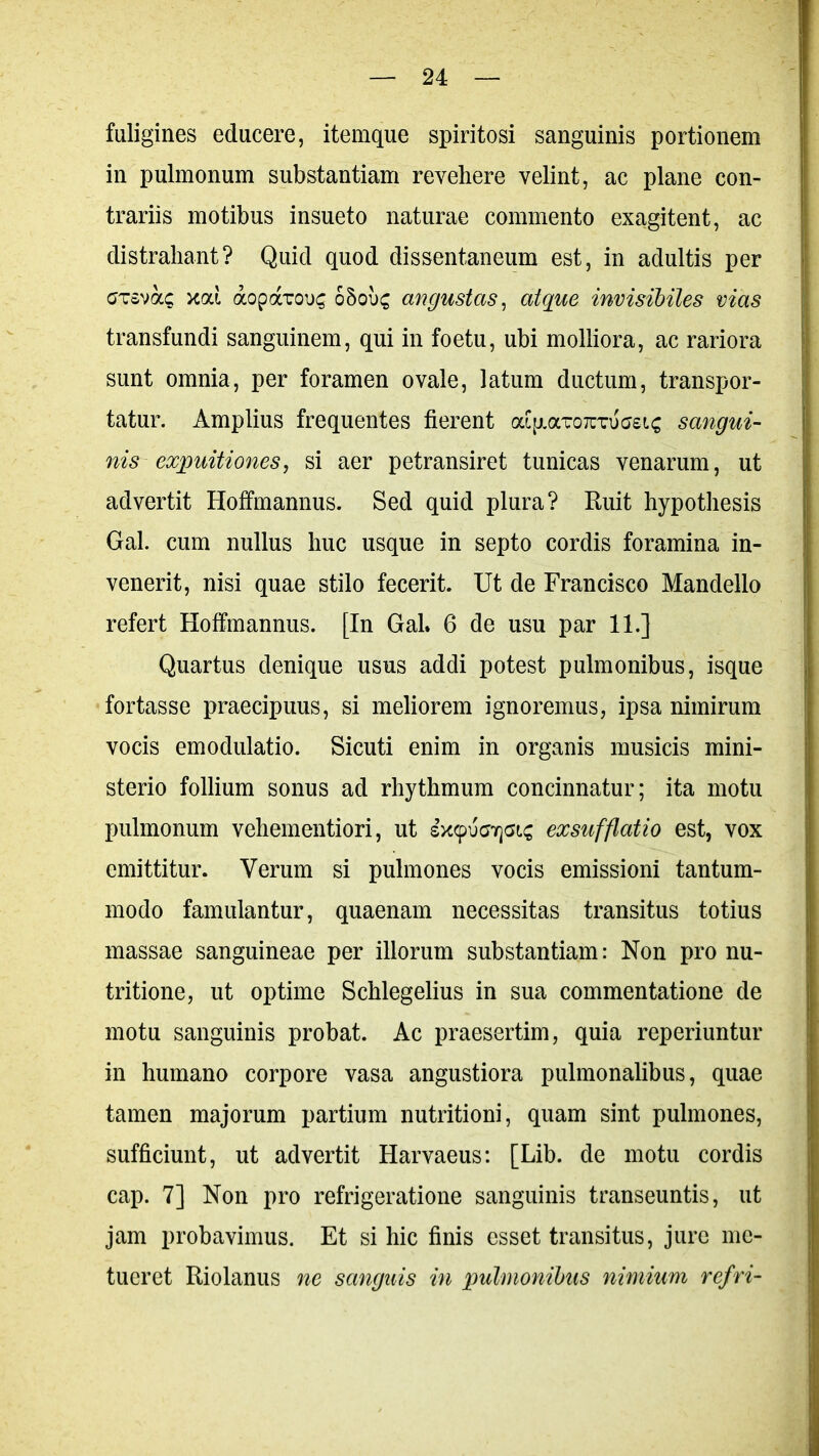 fuligines educere, itemque spiritosi sanguinis portionem in pulmonum substantiam revehere velint, ac plane con- trariis motibus insueto naturae commento exagitent, ac distrahant? Quid quod dissentaneum est, in adultis per ctsvocc xai aopavous ohobc, angustas, atque invisibiles vias transfundi sanguinem, qui in foetu, ubi molliora, ac rariora sunt omnia, per foramen ovale, latum ductum, transpor- tatur. Amplius frequentes fierent aipiaTOTCTuasic sangui- nis expuitiones, si aer petransiret tunicas venarum, ut advertit Hoffmannus. Sed quid plura? Ruit hypothesis Gal. cum nullus huc usque in septo cordis foramina in- venerit, nisi quae stilo fecerit. Ut de Francisco Mandello refert Hoffmannus. [In Gal. 6 de usu par 11.] Quartus denique usus addi potest pulmonibus, isque fortasse praecipuus, si meliorem ignoremus, ipsa nimirum vocis emodulatio. Sicuti enim in organis musicis mini- sterio follium sonus ad rhythmum concinnatur; ita motu pulmonum vehementiori, ut sxcpucnrjGt^ exsufflatio est, vox emittitur. Verum si pulmones vocis emissioni tantum- modo famulantur, quaenam necessitas transitus totius massae sanguineae per illorum substantiam: Non pro nu- tritione, ut optime Schlegelius in sua commentatione de motu sanguinis probat. Ac praesertim, quia reperiuntur in humano corpore vasa angustiora pulmonalibus, quae tamen majorum partium nutritioni, quam sint pulmones, sufficiunt, ut advertit Harvaeus: [Lib. de motu cordis cap. 7] Non pro refrigeratione sanguinis transeuntis, ut jam probavimus. Et si hic finis esset transitus, jure me- tueret Riolanus ne sanguis in pulmonibus nimium refri-