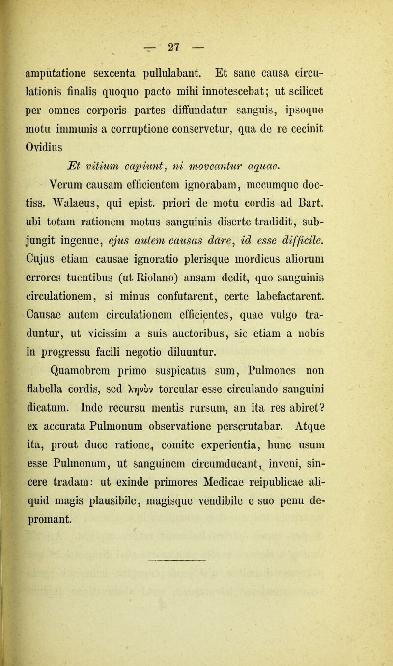 amputatione sexcenta pullulabant. Et sane causa circu- lationis finalis quoquo pacto mihi innotescebat; ut scilicet per omnes corporis partes diffundatur sanguis, ipsoque motu immunis a corruptione conservetur, qua de re cecinit Ovidius Et vitium capiunt, ni moveantur aquae. Verum causam efficientem ignorabam, mecumque doc- tiss. Walaeus, qui epist. priori de motu cordis ad Bart. ubi totam rationem motus sanguinis diserte tradidit, sub- jungit ingenue, ejus autem causas dare, id esse difficile. Cujus etiam causae ignoratio plerisque mordicus aliorum errores tuentibus (ut Riolano) ansam dedit, quo sanguinis circulationem, si minus confutarent, certe labefactarent. Causae autem circulationem efficientes, quae vulgo tra- duntur, ut vicissim a suis auctoribus, sic etiam a nobis in progressu facili negotio diluuntur. Quamobrem primo suspicatus sum, Pulmones non flabella cordis, sed Xyjvov torcular esse circulando sanguini dicatum. Inde recursu mentis rursum, an ita res abiret? ex accurata Pulmonum observatione perscrutabar. Atque ita, prout duce ratione,, comite experientia, hunc usum esse Pulmonum, ut sanguinem circumducant, inveni, sin- cere tradam: ut exinde primores Medicae reipublicae ali- quid magis plausibile, magisque vendibile e suo penu de- promant.