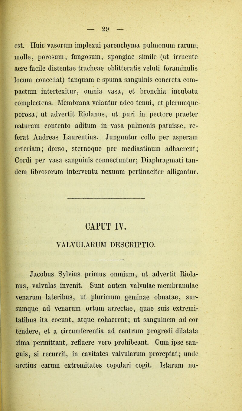est. Huic vasorum implexui parenchyma pulmonum rarum, molle, porosum, fungosum, spongiae simile (ut irruente aere facile distentae tracheae oblitteratis veluti foraminulis locum concedat) tanquam e spuma sanguinis concreta com- pactum intertexitur, omnia vasa, et bronchia incubatu complectens. Membrana velantur adeo tenui, et plerumque porosa, ut advertit Riolanus, ut puri in pectore praeter naturam contento aditum in vasa pulmonis patuisse, re- ferat Andreas Laurentius. Junguntur collo per asperam arteriam; dorso, sternoque per mediastinum adhaerent; Cordi per vasa sanguinis connectuntur; Diaphragmati tan- dem fibrosorum interventu nexuum pertinaciter alligantur. CAPUT IV. VALVULARUM DESCRIPTIO. Jacobus Sylvius primus omnium, ut advertit Riola- nus, valvulas invenit. Sunt autem valvulae membranulae venarum lateribus, ut plurimum geminae obnatae, sur- sumque ad venarum ortum arrectae, quae suis extremi- tatibus ita coeunt, atque cohaerent; ut sanguinem ad cor tendere, et a circumferentia ad centrum progredi dilatata rima permittant, refluere vero prohibeant. Cum ipse san- guis, si recurrit, in cavitates valvularum proreptat; unde •arctius earum extremitates copulari cogit. Istarum nu-