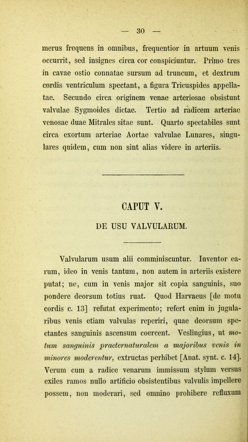 merus frequens in omnibus, frequentior in artuum venis occurrit, sed insignes circa cor conspiciuntur. Primo tres in cavae ostio connatae sursum ad truncum, et dextrum cordis ventriculum spectant, a figura Tricuspides appella- tae. Secundo circa originem venae arteriosae obsistunt valvulae Sygmoides dictae. Tertio ad radicem arteriae venosae duae Mitrales sitae sunt. Quarto spectabiles sunt circa exortum arteriae Aortae valvulae Lunares, singu- lares quidem, cum non sint alias videre in arteriis. CAPUT V. DE USU VALVULARUM. Valvularum usum alii comminiscuntur. Inventor ea- rum , ideo in venis tantum, non autem in arteriis existerc putat; ne, cum in venis major sit copia sanguinis, suo pondere deorsum totius ruat. Quod Harvaeus [de motu cordis c. 13] refutat experimento; refert enim in jugula- ribus venis etiam valvulas reperiri, quae deorsum spe- ctantes sanguinis ascensum coercent. Veslingius, ut mo- tum sanguinis pr aeternatur alem a majoribus venis in minores moderentur, extructas perhibet [Anat. synt. c. 14]. Verum cum a radice venarum immissum stylum versus exiles ramos nullo artificio obsistentibus valvulis impellere possem, non moderari, sed omnino prohibere refluxum