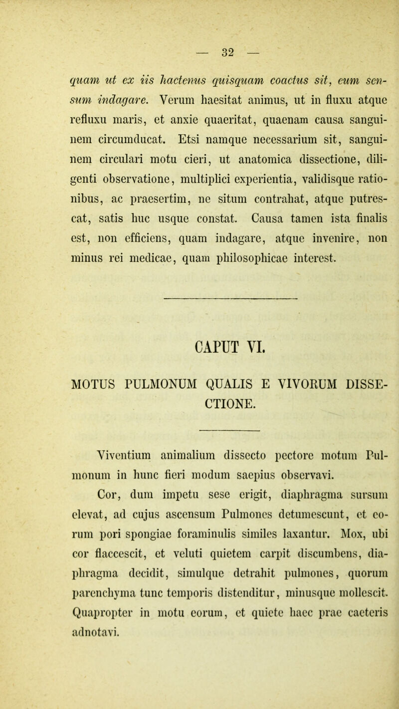 quam ut ex iis hactenus quisquam coactus sit, eum sen- sum indagare. Verum haesitat animus, ut in fluxu atque refluxu maris, et anxie quaeritat, quaenam causa sangui- nem circumducat. Etsi namque necessarium sit, sangui- nem circulari motu cieri, ut anatomica dissectione, dili- genti observatione, multiplici experientia, validisque ratio- nibus, ac praesertim, ne situm contrahat, atque putres- cat, satis huc usque constat. Causa tamen ista finalis est, non efficiens, quam indagare, atque invenire, non minus rei medicae, quam philosophicae interest. CAPUT VI. MOTUS PULMONUM QUALIS E VIVORUM DISSE- CTIONE. Viventium animalium dissecto pectore motum Pul- monum in hunc fieri modum saepius observavi. Cor, dum impetu sese erigit, diaphragma sursum elevat, ad cujus ascensum Pulmones detumescunt, et eo- rum pori spongiae foraminulis similes laxantur. Mox, ubi cor flaccescit, et veluti quietem carpit discumbens, dia- phragma decidit, simulque detrahit pulmones, quorum parenchyma tunc temporis distenditur, minusque mollescit. Quapropter in motu eorum, et quiete haec prae caeteris adnotavi.