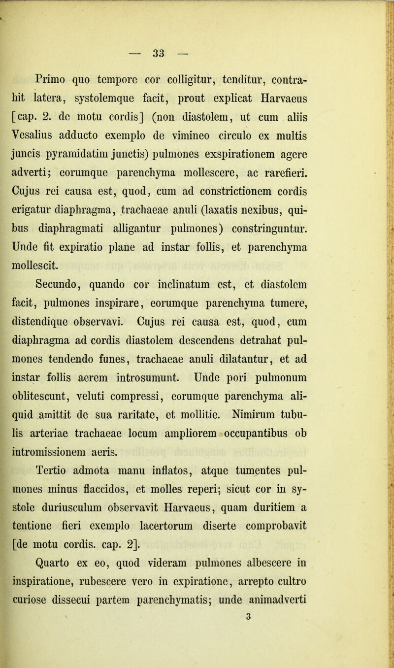 Primo quo tempore cor colligitur, tenditur, contra- hit latera, systolemque facit, prout explicat Harvaeus [cap. 2. de motu cordis] (non diastolem, ut cum aliis Vesalius adducto exemplo de vimineo circulo ex multis juncis pyramidatim junctis) pulmones exspirationem agere adverti; eorumque parenchyma mollescere, ac rarefieri. Cujus rei causa est, quod, cum ad constrictionem cordis erigatur diaphragma, trachaeae anuli (laxatis nexibus, qui- bus diaphragmati alligantur pulmones) constringuntur. Unde fit expiratio plane ad instar follis, et parenchyma mollescit. Secundo, quando cor inclinatum est, et diastolem facit, pulmones inspirare, eorumque parenchyma tumere, distendique observavi. Cujus rei causa est, quod, cum diaphragma ad cordis diastolem descendens detrahat pul- mones tendendo funes, trachaeae anuli dilatantur, et ad instar follis aerem introsumunt. Unde pori pulmonum oblitescunt, veluti compressi, eorumque parenchyma ali- quid amittit de sua raritate, et mollitie. Nimirum tubu- lis arteriae trachaeae locum ampliorem occupantibus ob intromissionem aeris. Tertio admota manu inflatos, atque tumentes pul- mones minus flaccidos, et molles reperi; sicut cor in sy- stole duriusculum observavit Harvaeus, quam duritiem a tentione fieri exemplo lacertorum diserte comprobavit [de motu cordis, cap. 2]. Quarto ex eo, quod videram pulmones albescere in inspiratione, rubescere vero in expiratione, arrepto cultro curiose dissecui partem parenchymatis; unde animadverti 3