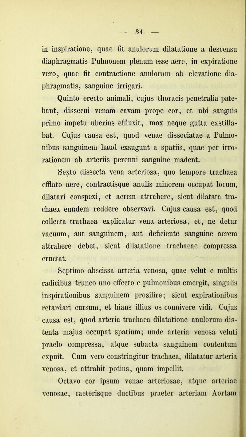 in inspiratione, quae fit anulorum dilatatione a descensu diaphragmatis Pulmonem plenum esse aere, in expiratione vero, quae fit contractione anulorum ab elevatione dia- phragmatis, sanguine irrigari. Quinto erecto animali, cujus thoracis penetralia pate- bant, dissecui venam cavam prope cor, et ubi sanguis primo impetu uberius effluxit, mox neque gutta exstilla- bat. Cujus causa est, quod venae dissociatae a Pulmo- nibus sanguinem haud exsugunt a spatiis, quae per irro- , rationem ab arteriis perenni sanguine madent. Sexto dissecta vena arteriosa, quo tempore trachaea efflato aere, contractisque anulis minorem occupat locum, dilatari conspexi, et aerem attrahere, sicut dilatata tra- ' chaea eundem reddere observavi. Cujus causa est, quod collecta trachaea explicatur vena arteriosa, et, ne detur vacuum, aut sanguinem, aut deficiente sanguine aerem attrahere debet, sicut dilatatione trachaeae compressa eructat. Septimo abscissa arteria venosa, quae velut e multis i radicibus trunco uno effecto e pulmonibus emergit, singulis ; inspirationibus sanguinem prosilire; sicut expirationibus retardari cursum, et hians illius os connivere vidi. Cujus > causa est, quod arteria trachaea dilatatione anulorum dis- tenta majus occupat spatium; unde arteria venosa veluti praelo compressa, atque subacta sanguinem contentum expuit. Cum vero constringitur trachaea, dilatatur arteria ;■ venosa, et attrahit potius, quam impellit. Octavo cor ipsum venae arteriosae, atque arteriae j venosae, caeterisque ductibus praeter arteriam Aortam i