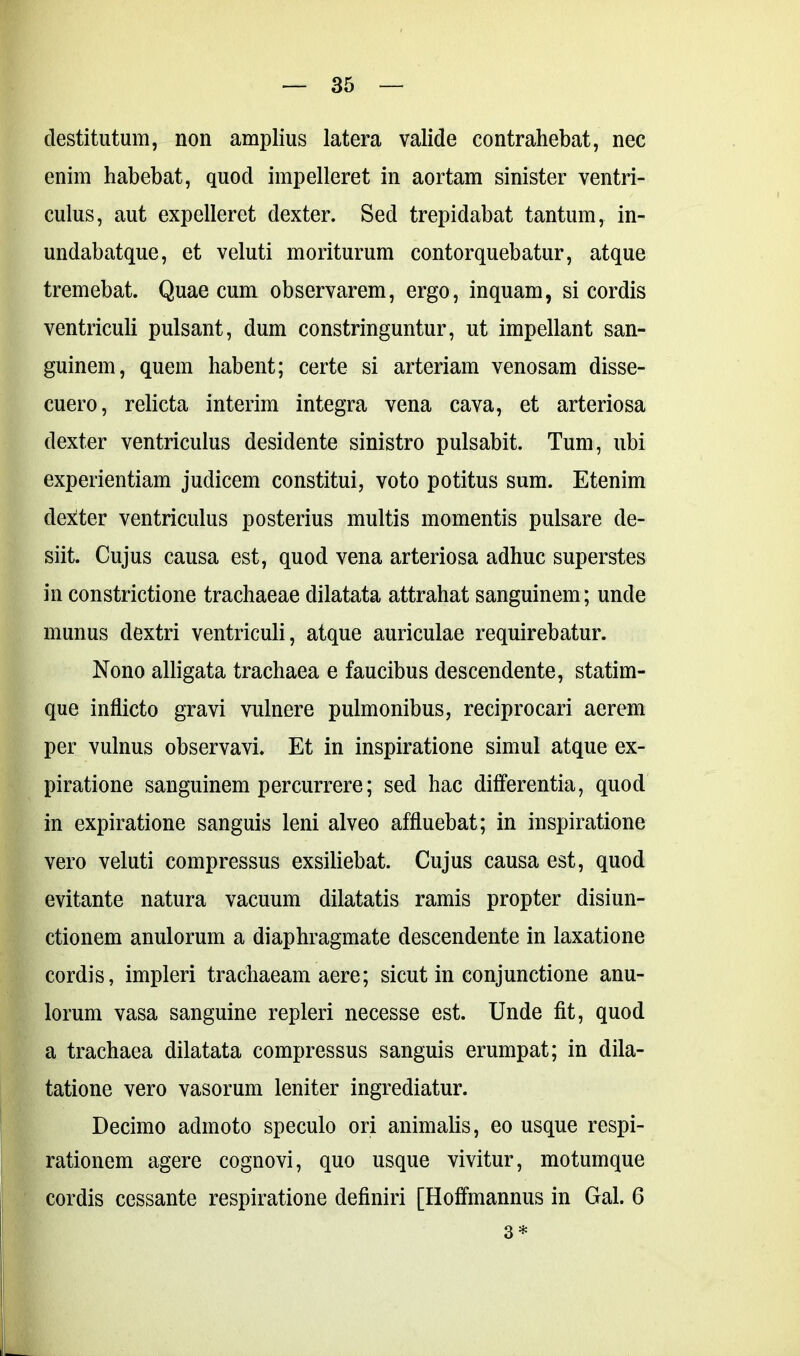 destitutum, non amplius latera valide contrahebat, nec enim habebat, quod impelleret in aortam sinister ventri- culus, aut expelleret dexter. Sed trepidabat tantum, in- undabatque, et veluti moriturum contorquebatur, atque tremebat. Quae cum observarem, ergo, inquam, si cordis ventriculi pulsant, dum constringuntur, ut impellant san- guinem, quem habent; certe si arteriam venosam disse- cuero, relicta interim integra vena cava, et arteriosa dexter ventriculus desidente sinistro pulsabit. Tum, ubi experientiam judicem constitui, voto potitus sum. Etenim dexter ventriculus posterius multis momentis pulsare de- siit. Cujus causa est, quod vena arteriosa adhuc superstes in constrictione trachaeae dilatata attrahat sanguinem; unde munus dextri ventriculi, atque auriculae requirebatur. Nono alligata trachaea e faucibus descendente, statim- que inflicto gravi vulnere pulmonibus, reciprocari aerem per vulnus observavi. Et in inspiratione simul atque ex- piratione sanguinem percurrere; sed hac differentia, quod in expiratione sanguis leni alveo affluebat; in inspiratione vero veluti compressus exsiliebat. Cujus causa est, quod evitante natura vacuum dilatatis ramis propter disiun- ctionem anulorum a diaphragmate descendente in laxatione cordis, impleri trachaeam aere; sicut in conjunctione anu- lorum vasa sanguine repleri necesse est. Unde fit, quod a trachaea dilatata compressus sanguis erumpat; in dila- tatione vero vasorum leniter ingrediatur. Decimo admoto speculo ori animalis, eo usque respi- rationem agere cognovi, quo usque vivitur, motumque cordis cessante respiratione definiri [Hoffmannus in Gal. 6 3*