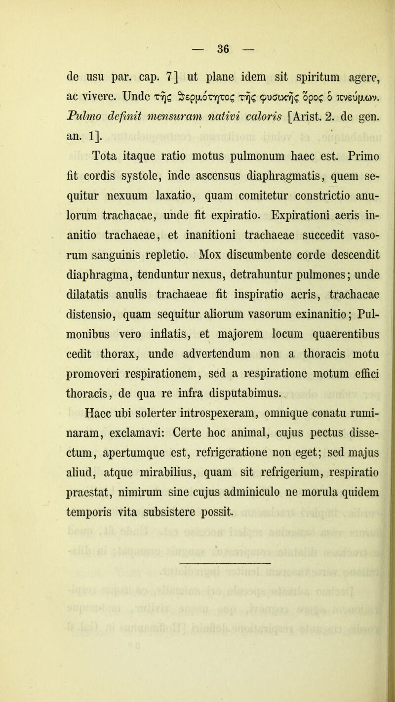 de usu par. cap. 7] ut plane idem sit spiritum agere, ac vivere. Unde tyjc ^epp.orypros r/js 9uaucJfc opo? 6 tcvsu(j.g)v. Pulmo definit mensuram nativi caloris [Arist. 2. de gen. an. 1]. Tota itaque ratio motus pulmonum haec est. Primo fit cordis systole, inde ascensus diaphragmatis, quem se- quitur nexuum laxatio, quam comitetur constrictio anu- lorum trachaeae, unde fit expiratio. Expirationi aeris in- anitio trachaeae, et inanitioni trachaeae succedit vaso- rum sanguinis repletio. Mox discumbente corde descendit diaphragma, tenduntur nexus, detrahuntur pulmones; unde dilatatis anulis trachaeae fit inspiratio aeris, trachaeae distensio, quam sequitur aliorum vasorum exinanitio; Pul- monibus vero inflatis, et majorem locum quaerentibus cedit thorax, unde advertendum non a thoracis motu promoveri respirationem, sed a respiratione motum eflici thoracis, de qua re infra disputabimus. Haec ubi solerter introspexeram, omnique conatu rumi- naram, exclamavi: Certe hoc animal, cujus pectus disse- ctum, apertumque est, refrigeratione non eget; sed majus aliud, atque mirabilius, quam sit refrigerium, respiratio praestat, nimirum sine cujus adminiculo ne morula quidem temporis vita subsistere possit.