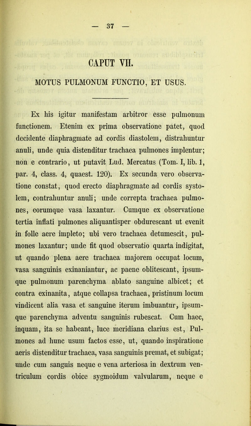 CAPUT VII. MOTUS PULMONUM FUNCTIO, ET USUS. Ex his igitur manifestam arbitror esse pulmonum functionem. Etenim ex prima observatione patet, quod decidente diaphragmate ad cordis diastolem, distrahuntur anuli, unde quia distenditur trachaea pulmones implentur; non e contrario, ut putavit Lud. Mercatus (Toin. I, lib. 1, par. 4, class. 4, quaest. 120). Ex secunda vero observa- tione constat, quod erecto diaphragmate ad cordis systo- lem, contrahuntur anuli; unde correpta trachaea pulmo- nes, eorumque vasa laxantur. Cumque ex observatione tertia inflati pulmones aliquantisper obdurescant ut evenit in folle aere impleto; ubi vero trachaea detumescit, pul- mones laxantur; unde fit quod observatio quarta indigitat, ut quando plena aere trachaea majorem occupat locum, vasa sanguinis exinaniantur, ac paene oblitescant, ipsum- que pulmonum parenchyma ablato sanguine albicet; et contra exinanita, atque collapsa trachaea, pristinum locum vindicent alia vasa et sanguine iterum imbuantur, ipsum- que parenchyma adventu sanguinis rubescat. Cum haec, inquam, ita se habeant, luce meridiana clarius est, Pul- mones ad hunc usum factos esse, ut, quando inspiratione aeris distenditur trachaea, vasa sanguinis premat, et subigat; unde cum sanguis neque e vena arteriosa in dextrum ven- triculum cordis obice sygmoidum valvularum, neque e