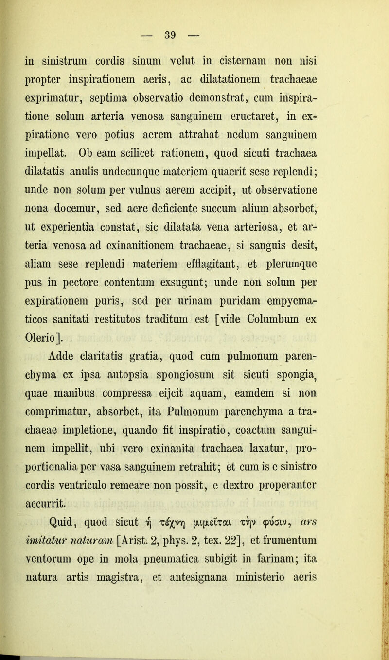 in sinistrum cordis sinum velut in cisternam non nisi propter inspirationem aeris, ac dilatationem trachaeae exprimatur, septima observatio demonstrat, cum inspira- tione solum arteria venosa sanguinem eructaret, in ex- piratione vero potius aerem attrahat nedum sanguinem impellat. Ob eam scilicet rationem, quod sicuti trachaea dilatatis anulis undecunque materiem quaerit sese replendi; unde non solum per vulnus aerem accipit, ut observatione nona docemur, sed aere deficiente succum alium absorbet, ut experientia constat, siq dilatata vena arteriosa, et ar- teria venosa ad exinanitionem trachaeae, si sanguis desit, aliam sese replendi materiem efflagitant, et plerumque pus in pectore contentum exsugunt; unde non solum per expirationem puris, sed per urinam puridam empyema- ticos sanitati restitutos traditum est [vide Columbum ex Olerio]. Adde claritatis gratia, quod cum pulmonum paren- chyma ex ipsa autopsia spongiosum sit sicuti spongia, quae manibus compressa eijcit aquam, eamdem si non comprimatur, absorbet, ita Pulmonum parenchyma a tra- chaeae impletione, quando fit inspiratio, coactum sangui- nem impellit, ubi vero exinanita trachaea laxatur, pro- portionalia per vasa sanguinem retrahit; et cum is e sinistro cordis ventriculo remeare non possit, e dextro properanter accurrit. Quid, quod sicut r\ ts;p**] [UfisiTai. tyjv cpuav, ars imitatur naturam [Arist. 2, phys. 2, tex. 22], et frumentum ventorum ope in mola pneumatica subigit in farinam; ita natura artis magistra, et antesignana ministerio aeris