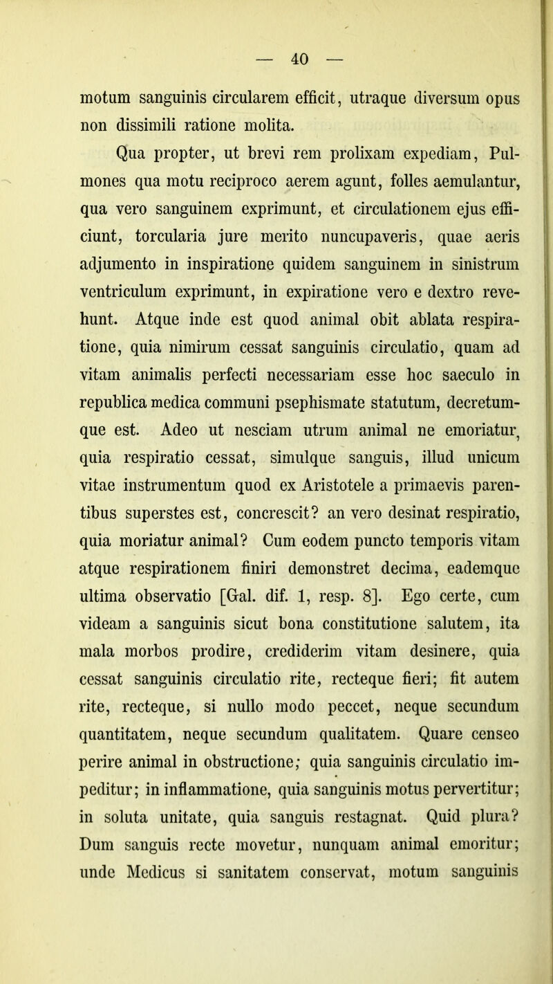 motum sanguinis circularem efficit, utraque diversum opus non dissimili ratione molita. Qua propter, ut brevi rem prolixam expediam, Pul- mones qua motu reciproco aerem agunt, folles aemulantur, qua vero sanguinem exprimunt, et circulationem ejus effi- ciunt, torcularia jure merito nuncupaveris, quae aeris adjumento in inspiratione quidem sanguinem in sinistrum ventriculum exprimunt, in expiratione vero e dextro reve- hunt. Atque inde est quod animal obit ablata respira- tione, quia nimirum cessat sanguinis circulatio, quam ad vitam animalis perfecti necessariam esse hoc saeculo in republica medica communi psephismate statutum, decretum- que est. Adeo ut nesciam utrum animal ne emoriatur quia respiratio cessat, simulque sanguis, illud unicum vitae instrumentum quod ex Aristotele a primaevis paren- tibus superstes est, concrescit? an vero desinat respiratio, quia moriatur animal? Cum eodem puncto temporis vitam atque respirationem finiri demonstret decima, eademque ultima observatio [Gal. dif. 1, resp. 8]. Ego certe, cum videam a sanguinis sicut bona constitutione salutem, ita mala morbos prodire, crediderim vitam desinere, quia cessat sanguinis circulatio rite, recteque fieri; fit autem rite, recteque, si nullo modo peccet, neque secundum quantitatem, neque secundum qualitatem. Quare censeo perire animal in obstructione; quia sanguinis circulatio im- peditur; in inflammatione, quia sanguinis motus pervertitur; in soluta unitate, quia sanguis restagnat. Quid plura? Dum sanguis recte movetur, nunquam animal emoritur; unde Medicus si sanitatem conservat, motum sanguinis