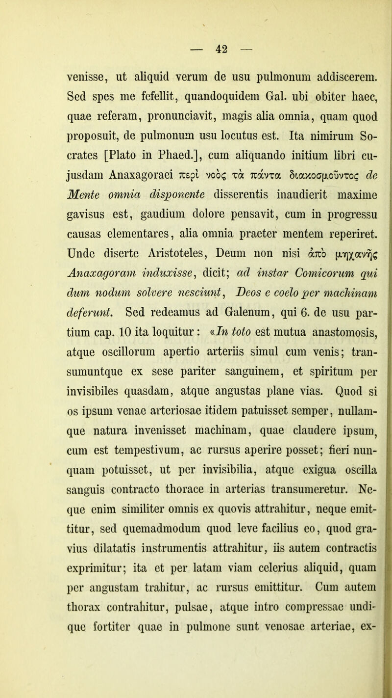 venisse, ut aliquid verum de usu pulmonum addiscerem. Sed spes me fefellit, quandoquidem Gal. ubi obiter haec, quae referam, pronunciavit, magis alia omnia, quam quod proposuit, de pulmonum usu locutus est. Ita nimirum So- crates [Plato in Phaed.], cum aliquando initium libri cu- jusdam Anaxagoraei Tuspt voos va tuocvtgc 5f.axoa{jLouvTo^ de Mente omnia disponente disserentis inaudierit maxime gavisus est, gaudium dolore pensavit, cum in progressu causas elementares, alia omnia praeter mentem reperiret. Unde diserte Aristoteles, Deum non nisi obeo [JlifflcavSfc Anaxagoram induxisse, dicit; ad instar Comicorum qui dum nodum solvere nesciunt, Deos e coelo per machinam deferunt. Sed redeamus ad Galenum, qui 6. de usu par- tium cap. 10 ita loquitur: «In toto est mutua anastomosis, atque oscillorum apertio arteriis simul cum venis; tran- sumuntque ex sese pariter sanguinem, et spiritum per invisibiles quasdam, atque angustas plane vias. Quod si os ipsum venae arteriosae itidem patuisset semper, nullam- que natura invenisset machinam, quae claudere ipsum, cum est tempestivum, ac rursus aperire posset; fieri nun- quam potuisset, ut per invisibilia, atque exigua oscilla sanguis contracto thorace in arterias transumeretur. Ne- que enim similiter omnis ex quovis attrahitur, neque emit- titur, sed quemadmodum quod leve facilius eo, quod gra- vius dilatatis instrumentis attrahitur, iis autem contractis exprimitur; ita et per latam viam celerius aliquid, quam per angustam trahitur, ac rursus emittitur. Cum autem thorax contrahitur, pulsae, atque intro compressae undi- que fortiter quae in pulmone sunt venosae arteriae, ex-