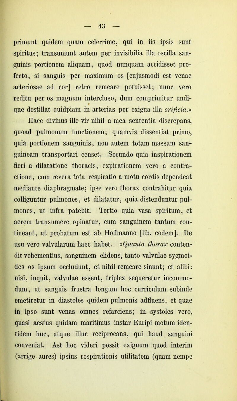 primunt quidem quam celerrime, qui in iis ipsis sunt spiritus; transumunt autem per invisibilia illa oscilla san- guinis portionem aliquam, quod nunquam accidisset pro- fecto, si sanguis per maximum os [cujusmodi est venae arteriosae ad cor] retro remeare potuisset; nunc vero reditu per os magnum intercluso, dum comprimitur undi- que destillat quidpiam in arterias per exigua illa orificia.» Haec divinus ille vir nihil a mea sententia discrepans, quoad pulmonum functionem; quamvis dissentiat primo, quia portionem sanguinis, non autem totam massam san- guineam transportari censet. Secundo quia inspirationem fieri a dilatatione thoracis, expirationem vero a contra- ctione , cum revera tota respiratio a motu cordis dependeat mediante diaphragmate; ipse vero thorax contrahitur quia colliguntur pulmones, et dilatatur, quia distenduntur pul- mones, ut infra patebit. Tertio quia vasa spiritum, et aerem transumere opinatur, cum sanguinem tantum con- tineant, ut probatum est ab Hoffmanno [lib. eodem]. De usu vero valvularum haec habet. «Quanto thorax conten- dit vehementius, sanguinem elidens, tanto valvulae sygmoi- des os ipsum occludunt, et nihil remeare sinunt; et alibi: nisi, inquit, valvulae essent, triplex sequeretur incommo- dum, ut sanguis frustra longum hoc curriculum subinde emetiretur in diastoles quidem pulmonis ad fluens, et quae in ipso sunt venas omnes refarciens; in systoles vero, quasi aestus quidam maritimus instar Euripi motum iden- tidem huc, atque illuc reciprocans, qui haud sanguini conveniat. Ast hoc videri possit exiguum quod interim (arrige aures) ipsius respirationis utilitatem (quam nempe