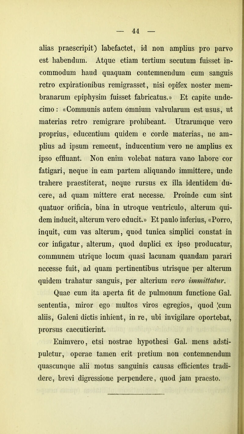 alias praescripit) labefactet, id non amplius pro parvo est habendum. Atque etiam tertium secutum fuisset in- commodum haud quaquam contemnendum cum sanguis retro expirationibus remigrasset, nisi opifex noster mem- branarum epiphysim fuisset fabricatus.» Et capite unde- cimo : «Communis autem omnium valvularum est usus, ut materias retro remigrare prohibeant. Utrarumque vero proprius, educentium quidem e corde materias, ne am- plius ad ipsum remeent, inducentium vero ne amplius ex ipso effluant. Non enim volebat natura vano labore cor fatigari, neque in eam partem aliquando immittere, unde trahere praestiterat, neque rursus ex illa identidem du- cere, ad quam mittere erat necesse. Proinde cum sint quatuor orificia, bina in utroque ventriculo, alterum qui- dem inducit, alterum vero educit.» Et paulo inferius, «Porro, inquit, cum vas alterum, quod tunica simplici constat in cor infigatur, alterum, quod duplici ex ipso producatur, communem utrique locum quasi lacunam quandam parari necesse fuit, ad quam pertinentibus utrisque per alterum quidem trahatur sanguis, per alterium vero immittatur. Quae cum ita aperta fit de pulmonum functione Gal. sententia, miror ego multos viros egregios, quod 'cum aliis, Galeni dictis inhient, in re, ubi invigilare oportebat, prorsus caecutierint. Enimvero, etsi nostrae hypothesi Gal. mens adsti- puletur, operae tamen erit pretium non contemnendum quascunque alii motus sanguinis causas efficientes tradi- dere, brevi digressione perpendere, quod jam praesto.