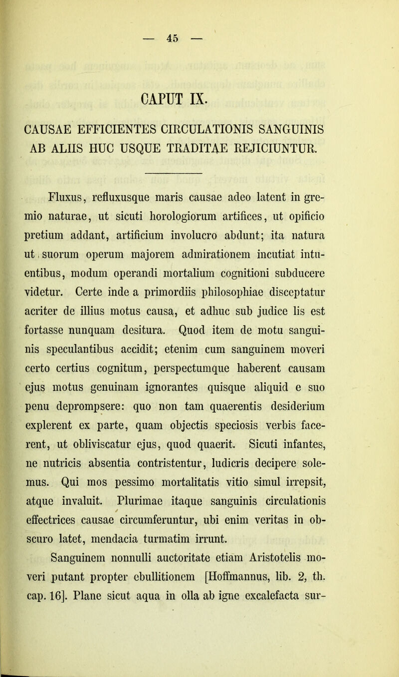 CAPUT IX. CAUSAE EFFICIENTES CIRCULATIONIS SANGUINIS AB ALIIS HUC USQUE TRADITAE REJICIUNTUR. Fluxus, refluxusque maris causae adeo latent in gre- mio naturae, ut sicuti horologiorum artifices, ut opificio pretium addant, artificium involucro abdunt; ita natura ut, suorum operum majorem admirationem incutiat intu- entibus, modum operandi mortalium cognitioni subducere videtur. Certe inde a primordiis philosophiae disceptatur acriter de illius motus causa, et adhuc sub judice lis est fortasse nunquam desitura. Quod item de motu sangui- nis speculantibus accidit; etenim cum sanguinem moveri certo certius cognitum, perspectumque haberent causam ejus motus genuinam ignorantes quisque aliquid e suo penu deprompsere: quo non tam quaerentis desiderium explerent ex parte, quam objectis speciosis verbis face- rent, ut obliviscatur ejus, quod quaerit. Sicuti infantes, ne nutricis absentia contristentur, ludicris decipere sole- mus. Qui mos pessimo mortalitatis vitio simul irrepsit, atque invaluit. Plurimae itaque sanguinis circulationis effectrices causae circumferuntur, ubi enim veritas in ob- scuro latet, mendacia turmatim irrunt. Sanguinem nonnulli auctoritate etiam Aristotelis mo- veri putant propter ebullitionem [Hoffmannus, lib. 2, th. cap. 16]. Plane sicut aqua in olla ab igne excalefacta sur-