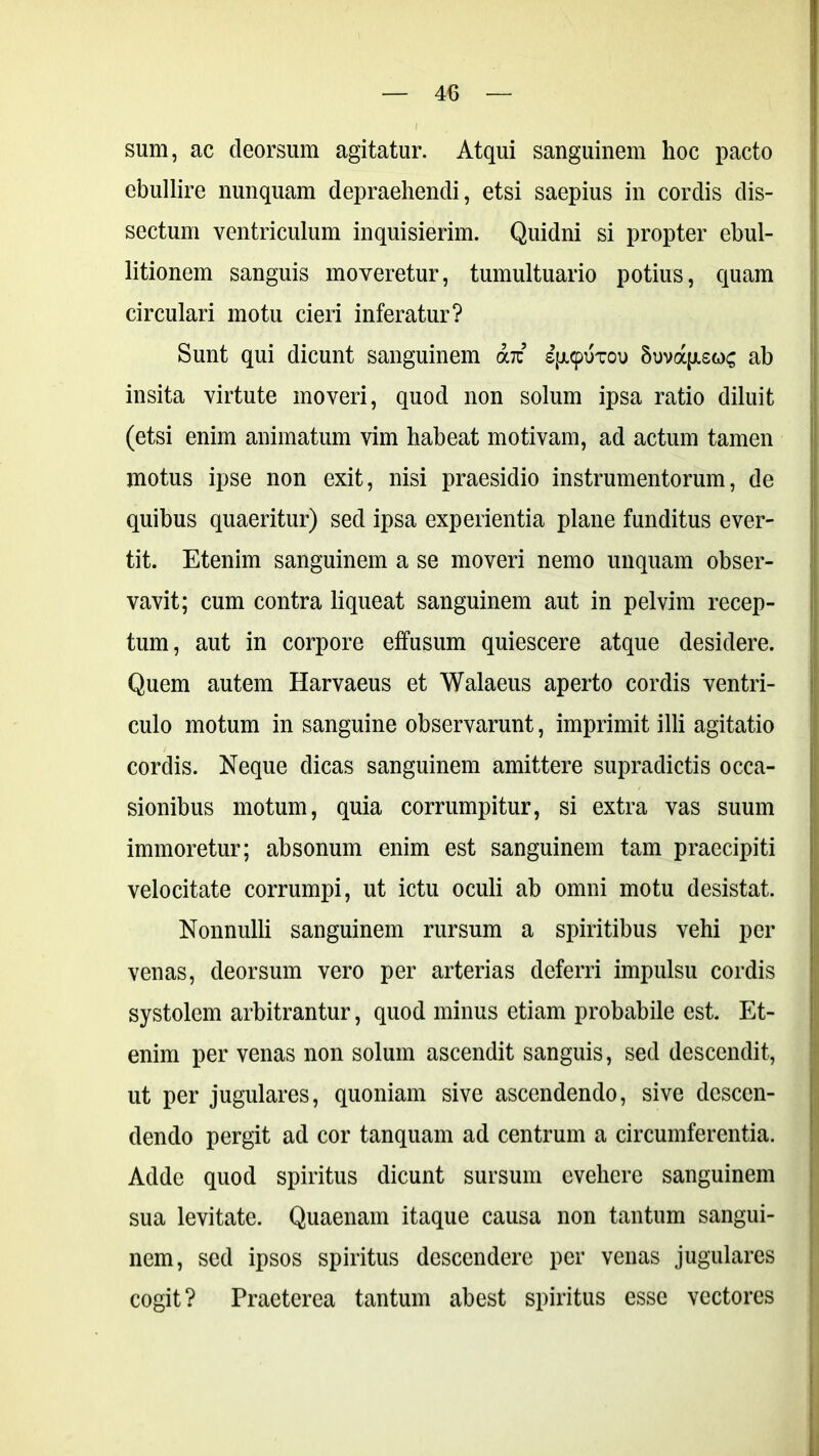 sum, ac deorsum agitatur. Atqui sanguinem lioc pacto ebullire nunquam depraehendi, etsi saepius in cordis dis- sectum ventriculum inquisierim. Quidni si propter ebul- litionem sanguis moveretur, tumultuario potius, quam circulari motu cieri inferatur? Sunt qui dicunt sanguinem aiz sp/pikou Suvapisoc ab insita virtute moveri, quod non solum ipsa ratio diluit (etsi enim animatum vim habeat motivam, ad actum tamen motus ipse non exit, nisi praesidio instrumentorum, de quibus quaeritur) sed ipsa experientia plane funditus ever- tit. Etenim sanguinem a se moveri nemo unquam obser- vavit; cum contra liqueat sanguinem aut in pelvim recep- tum, aut in corpore effusum quiescere atque desidere. Quem autem Harvaeus et Walaeus aperto cordis ventri- culo motum in sanguine observarunt, imprimit illi agitatio cordis. Neque dicas sanguinem amittere supradictis occa- sionibus motum, quia corrumpitur, si extra vas suum immoretur; absonum enim est sanguinem tam praecipiti velocitate corrumpi, ut ictu oculi ab omni motu desistat. Nonnulli sanguinem rursum a spiritibus vehi per venas, deorsum vero per arterias deferri impulsu cordis systolem arbitrantur, quod minus etiam probabile est. Et- enim per venas non solum ascendit sanguis, sed descendit, ut per jugulares, quoniam sive ascendendo, sive descen- dendo pergit ad cor tanquam ad centrum a circumferentia. Adde quod spiritus dicunt sursum evehere sanguinem sua levitate. Quaenam itaque causa non tantum sangui- nem, sed ipsos spiritus descendere per venas jugulares cogit? Praeterea tantum abest spiritus esse vectores