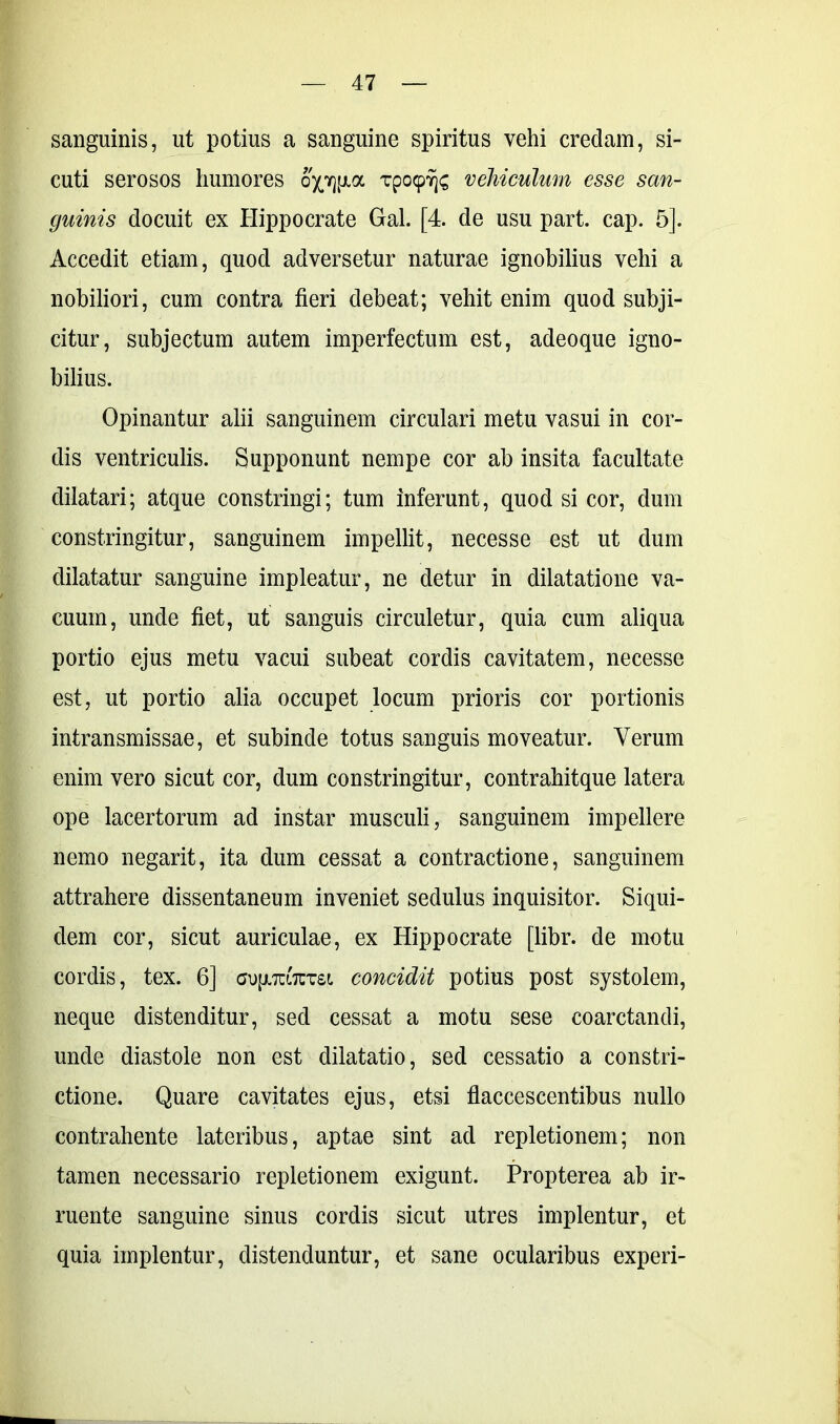 sanguinis, ut potius a sanguine spiritus vehi credam, si- cuti serosos humores TpocpYjs vehiculum esse san- guinis docuit ex Hippocrate Gal. [4. de usu part. cap. 5]. Accedit etiam, quod adversetur naturae ignobilius vehi a nobiliori, cum contra fieri debeat; vehit enim quod subji- citur, subjectum autem imperfectum est, adeoque igno- bilius. Opinantur alii sanguinem circulari metu vasui in cor- dis ventriculis. Supponunt nempe cor ab insita facultate dilatari; atque constringi; tum inferunt, quod si cor, dum constringitur, sanguinem impellit, necesse est ut dum dilatatur sanguine impleatur, ne detur in dilatatione va- cuum, unde fiet, ut sanguis circuletur, quia cum aliqua portio ejus metu vacui subeat cordis cavitatem, necesse est, ut portio alia occupet locum prioris cor portionis intransmissae, et subinde totus sanguis moveatur. Verum enim vero sicut cor, dum constringitur, contrahitque latera ope lacertorum ad instar musculi, sanguinem impellere nemo negarit, ita dum cessat a contractione, sanguinem attrahere dissentaneum inveniet sedulus inquisitor. Siqui- dem cor, sicut auriculae, ex Hippocrate [libr. de motu cordis, tex. 6] aujmTCm concidit potius post systolem, neque distenditur, sed cessat a motu sese coarctandi, unde diastole non est dilatatio, sed cessatio a constri- ctione. Quare cavitates ejus, etsi flaccescentibus nullo contrahente lateribus, aptae sint ad repletionem; non tamen necessario repletionem exigunt. Propterea ab ir- ruente sanguine sinus cordis sicut utres implentur, et quia implentur, distenduntur, et sane ocularibus experi-