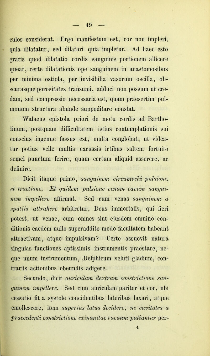 culos considerat. Ergo manifestum est, cor non impleri, quia dilatatur, sed dilatari quia impletur. Ad haec esto gratis quod dilatatio cordis sanguinis portionem allicere queat, certe dilatationis ope sanguinem in anastomosibus per minima ostiola, per invisibilia vasorum oscilla, ob- scurasque porositates transumi, adduci non possum ut cre- dam, sed compressio necessaria est, quam praesertim pul- monum structura abunde suppeditare constat. Walaeus epistola priori de motu cordis ad Bartho- linum, postquam difficultatem istius contemplationis sui conscius ingenue fassus est, multa conglobat, ut videa- tur potius velle multis excussis ictibus saltem fortuito semel punctum ferire, quam certum aliquid asserere, ac definire. Dicit itaque primo, sanguinem circumvehi pulsione, et tractione. Et quidem pidsione venam cavam sangui- nem impellere affirmat. Sed cum venas sanguinem a spatiis attrahere arbitretur, Deus immortalis, qui fieri potest, ut venae, cum omnes sint ejusdem omnino con- ditionis eaedem nullo superaddito modo facultatem habeant attractivam, atque impulsivam? Certe assuevit natura singulas functiones aptissimis instrumentis praestare, ne- que unum instrumentum, Delphicum veluti gladium, con- trariis actionibus obeundis adigere. Secundo, dicit auriculam dextram constrictione san- guinem impellere. Sed cum auriculam pariter et cor, ubi cessatio fit a systole concidentibus lateribus laxari, atque emollescere, item superius latus decidere, ne cavitates a praecedenti constrictione exinanitae vacuum patiantur per- 4