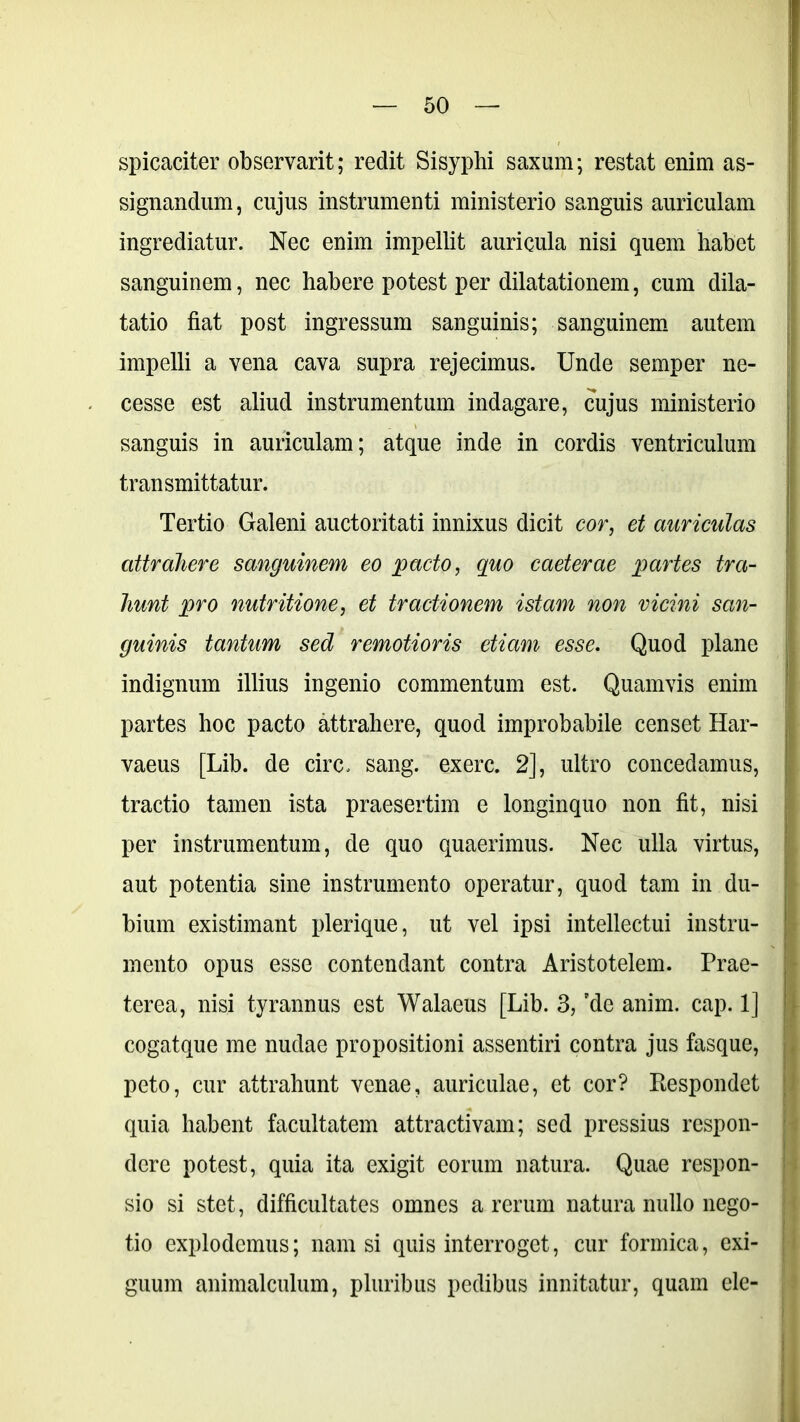 spicaciter observarit; redit Sisyphi saxum; restat enim as- signandum, cujus instrumenti ministerio sanguis auriculam ingrediatur. Nec enim impellit auricula nisi quem habet sanguinem, nec habere potest per dilatationem, cum dila- tatio fiat post ingressum sanguinis; sanguinem autem impelli a vena cava supra rejecimus. Unde semper ne- cesse est aliud instrumentum indagare, cujus ministerio sanguis in auriculam; atque inde in cordis ventriculum transmittatur. Tertio Galeni auctoritati innixus dicit cor, et auriculas attrahere sanguinem eo pacto, quo caeterae partes tra- hunt pro nutritione, et tractionem istam non vicini san- guinis tantum sed remotioris etiam esse. Quod plane indignum illius ingenio commentum est. Quamvis enim partes hoc pacto attrahere, quod improbabile censet Har- vaeus [Lib. de circ. sang. exerc. 2], ultro concedamus, tractio tamen ista praesertim e longinquo non fit, nisi per instrumentum, de quo quaerimus. Nec ulla virtus, aut potentia sine instrumento operatur, quod tam in du- bium existimant plerique, ut vel ipsi intellectui instru- mento opus esse contendant contra Aristotelem. Prae- terea, nisi tyrannus est Walaeus [Lib. 3, ’de anim. cap. 1] cogatque me nudae propositioni assentiri contra jus fasque, peto, cur attrahunt venae, auriculae, et cor? Respondet quia habent facultatem attractivam; sed pressius respon- dere potest, quia ita exigit eorum natura. Quae respon- sio si stet, difficultates omnes a rerum natura nullo nego- tio explodemus; nam si quis interroget, cur formica, exi- guum animalculum, pluribus pedibus innitatur, quam ele-