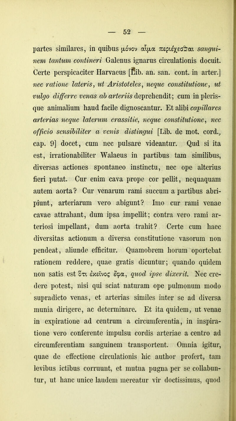 partes similares, in quibus jjlovov al(xa TtzgiiyeG^ai sangui- nem tantum contineri Galenus ignarus circulationis docuit. Certe perspicaciter Harvaeus [fiib. an. san. cont. in arter.] nec ratione lateris, ut Aristoteles, neque constitutione, ut vulgo differre venas ab arteriis deprehendit; cum in pleris- que animalium haud facile dignoscantur. Et alibi capillares arterias neque laterum crassitie, neque constitutione, nec officio sensibiliter a venis distingui [Lib. de mot. cord., cap. 9] docet, cum nec pulsare videantur. Qud si ita est, irrationabiliter Walaeus in partibus tam similibus, diversas actiones spontaneo instinctu, nec ope alterius fieri putat. Cur enim cava prope cor pellit, nequaquam autem aorta ? Cur venarum rami succum a partibus abri- piunt, arteriarum vero abigunt? Imo cur rami venae cavae attrahant, dum ipsa impellit; contra vero rami ar- teriosi impellant, dum aorta trahit? Certe cum haec diversitas actionum a diversa constitutione vasorum non pendeat, aliunde efficitur. Quamobrem horum oportebat rationem reddere, quae gratis dicuntur; quando quidem non satis est otl sxsivoc s(poc, quod ipse dixerit Nec cre- dere potest, nisi qui sciat naturam ope pulmonum modo supradicto venas, et arterias similes inter se ad diversa munia dirigere, ac determinare. Et ita quidem, ut venae in expiratione ad centrum a circumferentia, in inspira- tione vero conferente impulsu cordis arteriae a centro ad circumferentiam sanguinem transportent. Omnia igitur, quae de effectione circulationis hic author profert, tam levibus ictibus corruunt, et mutua pugna per se collabun- tur, ut hanc unice laudem mereatur vir doctissimus, quod