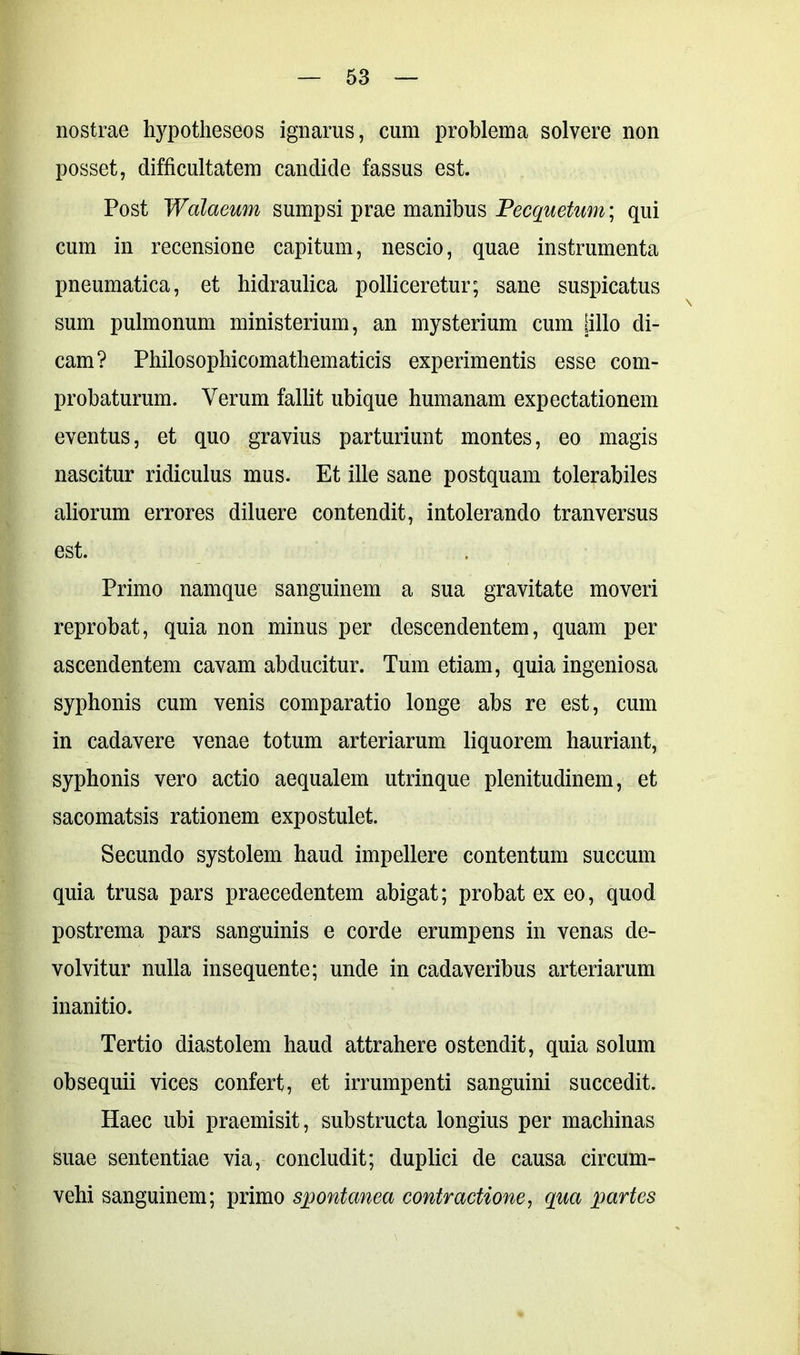 nostrae hypotheseos ignarus, cum problema solvere non posset, difficultatem candide fassus est. Post Walaeum sumpsi prae manibus Vecquetum\ qui cum in recensione capitum, nescio, quae instrumenta pneumatica, et hidraulica polliceretur; sane suspicatus sum pulmonum ministerium, an mysterium cum lilio di- cam? Philosophicomathematicis experimentis esse com- probaturum. Verum fallit ubique humanam expectationem eventus, et quo gravius parturiunt montes, eo magis nascitur ridiculus mus. Et ille sane postquam tolerabiles aliorum errores diluere contendit, intolerando tranversus est. Primo namque sanguinem a sua gravitate moveri reprobat, quia non minus per descendentem, quam per ascendentem cavam abducitur. Tum etiam, quia ingeniosa syphonis cum venis comparatio longe abs re est, cum in cadavere venae totum arteriarum liquorem hauriant, syphonis vero actio aequalem utrinque plenitudinem, et sacomatsis rationem expostulet. Secundo systolem haud impellere contentum succum quia trusa pars praecedentem abigat; probat ex eo, quod postrema pars sanguinis e corde erumpens in venas de- volvitur nulla insequente; unde in cadaveribus arteriarum inanitio. Tertio diastolem haud attrahere ostendit, quia solum obsequii vices confert, et irrumpenti sanguini succedit. Haec ubi praemisit, substructa longius per machinas suae sententiae via, concludit; duplici de causa circum- vehi sanguinem; primo spontanea contractione, qua partes