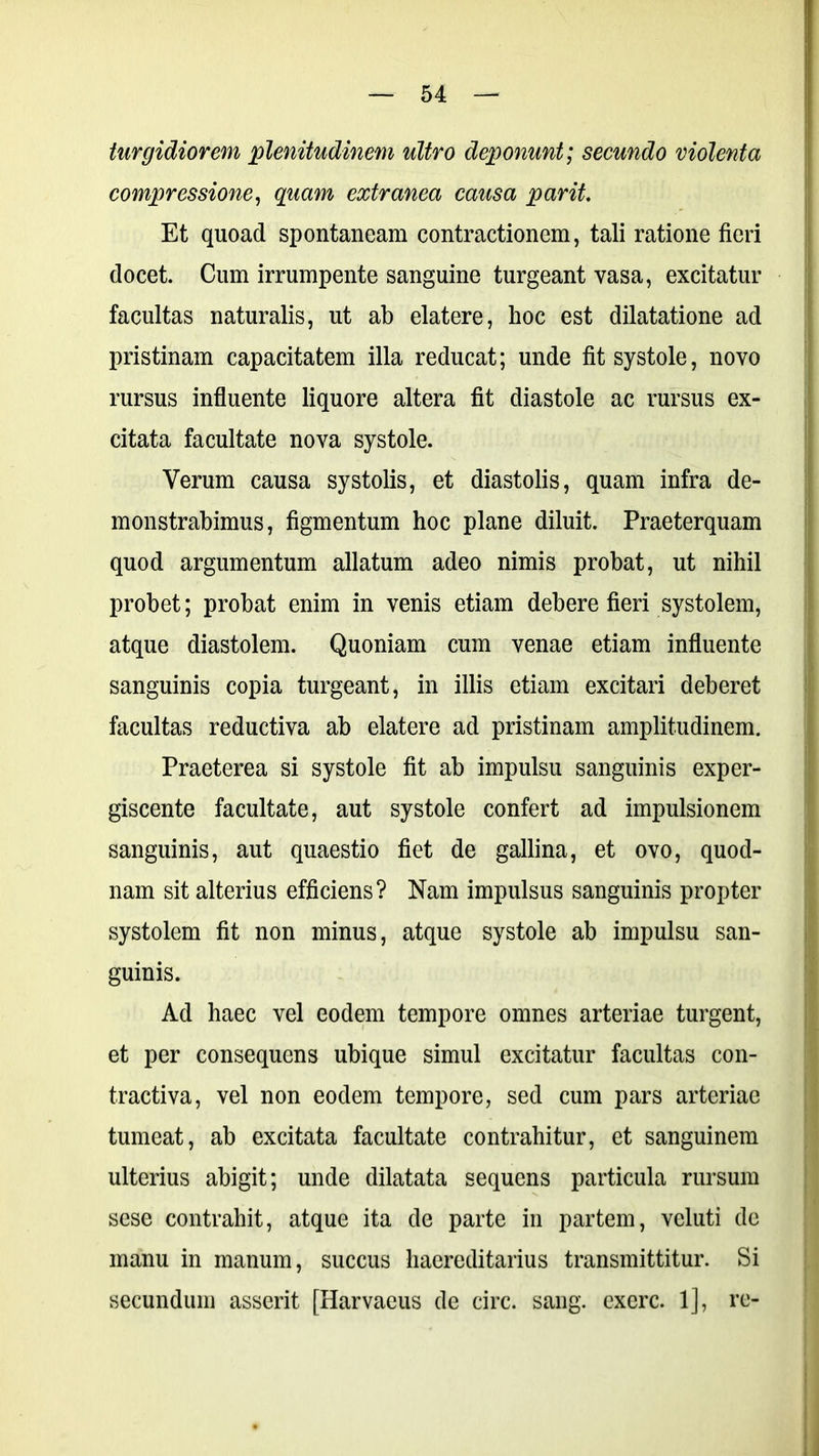 turgidiorem plenitudinem ultro deponunt; secundo violenta compressione, quam extranea causa par it. Et quoad spontaneam contractionem, tali ratione fieri docet. Cum irrumpente sanguine turgeant vasa, excitatur facultas naturalis, ut ab elatere, hoc est dilatatione ad pristinam capacitatem illa reducat; unde fit systole, novo rursus influente liquore altera fit diastole ac rursus ex- citata facultate nova systole. Verum causa systolis, et diastolis, quam infra de- monstrabimus, figmentum hoc plane diluit. Praeterquam quod argumentum allatum adeo nimis probat, ut nihil probet; probat enim in venis etiam debere fieri systolem, atque diastolem. Quoniam cum venae etiam influente sanguinis copia turgeant, in illis etiam excitari deberet facultas reductiva ab elatere ad pristinam amplitudinem. Praeterea si systole fit ab impulsu sanguinis exper- giscente facultate, aut systole confert ad impulsionem sanguinis, aut quaestio fiet de gallina, et ovo, quod- nam sit alterius efficiens? Nam impulsus sanguinis propter systolem fit non minus, atque systole ab impulsu san- guinis. Ad haec vel eodem tempore omnes arteriae turgent, et per consequens ubique simul excitatur facultas con- tractiva, vel non eodem tempore, sed cum pars arteriae tumeat, ab excitata facultate contrahitur, et sanguinem ulterius abigit; unde dilatata sequens particula rursum sese contrahit, atque ita de parte in partem, veluti de manu in manum, succus haereditarius transmittitur. Si secundum asserit [Harvaeus de circ. sang. exerc. 1], re-