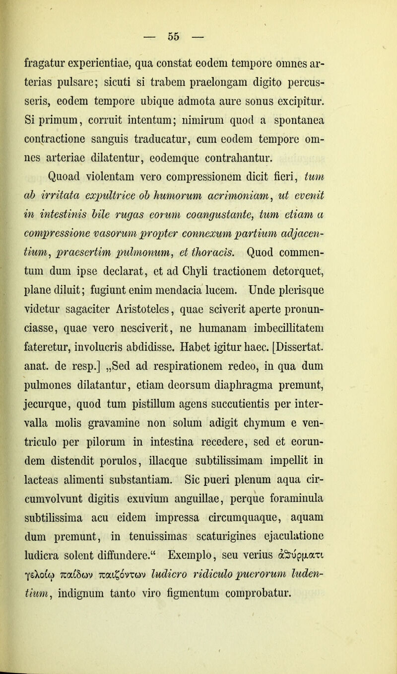 fragatur experientiae, qua constat eodem tempore omnes ar- terias pulsare; sicuti si trabem praelongam digito percus- seris, eodem tempore ubique admota aure sonus excipitur. Si primum, corruit intentum; nimirum quod a spontanea contractione sanguis traducatur, cum eodem tempore om- nes arteriae dilatentur, eodemque contrahantur. Quoad violentam vero compressionem dicit fieri, tum ab irritata expultrice ob humorum acrimoniam, ut evenit in intestinis bile rugas eorum coangustante, tum etiam a compressione vasorum propter connexum partium adjacen- tium, praesertim pulmonum, et thoracis. Quod commen- tum dum ipse declarat, et ad Chyli tractionem detorquet, plane diluit; fugiunt enim mendacia lucem. Unde plerisque videtur sagaciter Aristoteles, quae sciverit aperte pronun- ciasse, quae vero nesciverit, ne humanam imbecillitatem fateretur, involucris abdidisse. Habet igitur haec. [Dissertat, anat. de resp.] „Sed ad respirationem redeo, in qua dum pulmones dilatantur, etiam deorsum diaphragma premunt, jecurque, quod tum pistillum agens succutientis per inter- valla molis gravamine non solum adigit chymum e ven- triculo per pilorum in intestina recedere, sed et eorun- dem distendit porulos, illacque subtilissimam impellit in lacteas alimenti substantiam. Sic pueri plenum aqua cir- cumvolvunt digitis exuvium anguillae, perque foraminula subtilissima acu eidem impressa circumquaque, aquam dum premunt, in tenuissimas scaturigines ejaculatione ludicra solent diffundere.“ Exemplo, seu verius ofirup[jura 'ysXouo tuouSov Tta^oviruv ludicro ridiculo puerorum luden- tium, indignum tanto viro figmentum comprobatur.