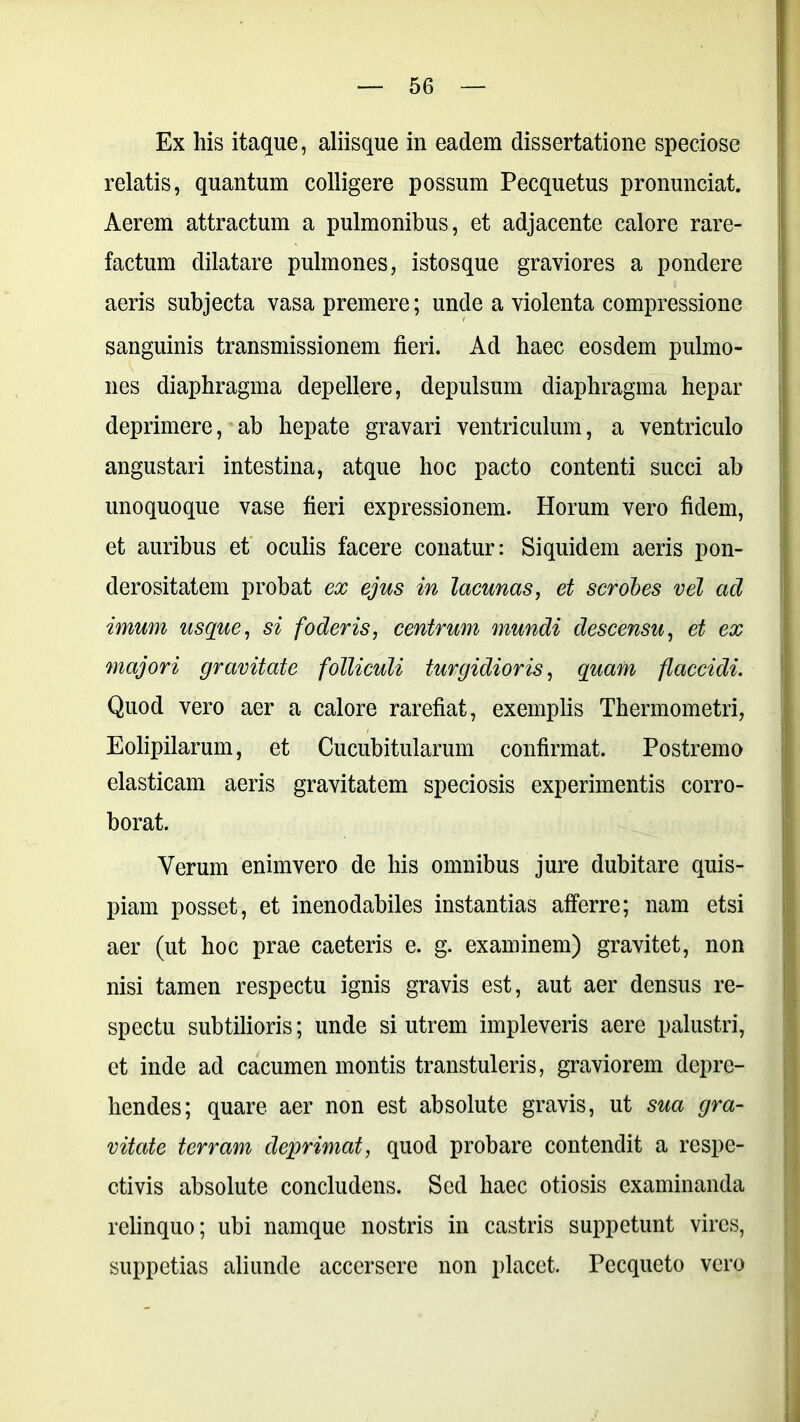 Ex his itaque, aliisque in eadem dissertatione speciose relatis, quantum colligere possum Pecquetus pronunciat. Aerem attractum a pulmonibus, et adjacente calore rare- factum dilatare pulmones, istosque graviores a pondere aeris subjecta vasa premere; unde a violenta compressione sanguinis transmissionem fieri. Ad haec eosdem pulmo- nes diaphragma depellere, depulsum diaphragma hepar deprimere, ab hepate gravari ventriculum, a ventriculo angustari intestina, atque hoc pacto contenti succi ab unoquoque vase fieri expressionem. Horum vero fidem, et auribus et oculis facere conatur: Siquidem aeris pon- derositatem probat ex ejus in lacunas, et scrobes vel ad imum usque, si foderis, centrum mundi descensu, et ex majori gravitate folliculi turgidioris, quam flaccidi. Quod vero aer a calore rarefiat, exemplis Thermometri, Eolipilarum, et Cucubitularum confirmat. Postremo elasticam aeris gravitatem speciosis experimentis corro- borat. Verum enimvero de his omnibus jure dubitare quis- piam posset, et inenodabiles instantias afferre; nam etsi aer (ut hoc prae caeteris e. g. examinem) gravitet, non nisi tamen respectu ignis gravis est, aut aer densus re- spectu subtilioris; unde si utrem impleveris aere palustri, et inde ad cacumen montis transtuleris, graviorem depre- hendes; quare aer non est absolute gravis, ut sua gra- vitate terram deprimat, quod probare contendit a respe- ctivis absolute concludens. Sed haec otiosis examinanda relinquo; ubi namque nostris in castris suppetunt vires, suppetias aliunde accersere non placet. Pecqueto vero