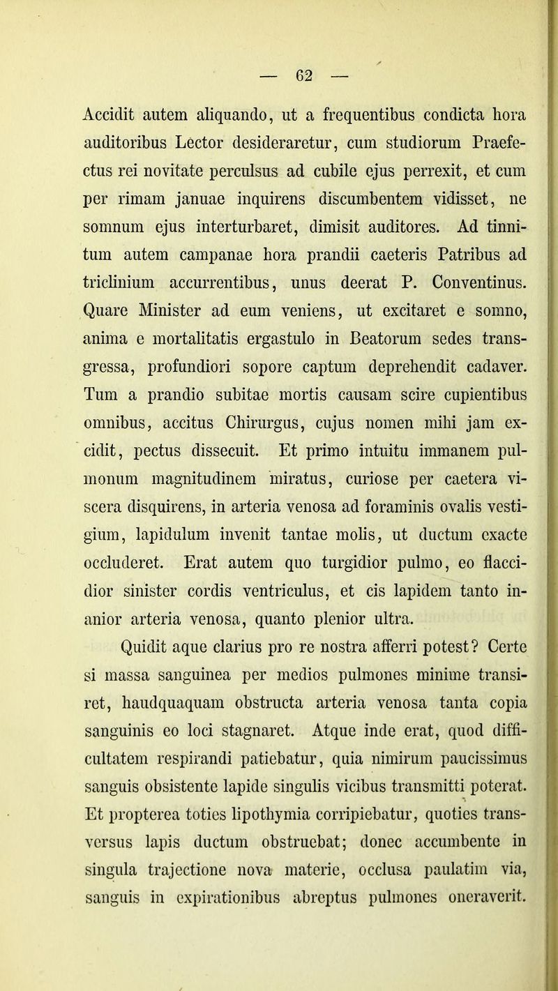 Accidit autem aliquando, ut a frequentibus condicta hora auditoribus Lector desideraretur, cum studiorum Praefe- ctus rei novitate perculsus ad cubile ejus perrexit, et cum per rimam januae inquirens discumbentem vidisset, ne somnum ejus interturbaret, dimisit auditores. Ad tinni- tum autem campanae hora prandii caeteris Patribus ad triclinium accurrentibus, unus deerat P. Conventinus. Quare Minister ad eum veniens, ut excitaret e somno, anima e mortalitatis ergastulo in Beatorum sedes trans- gressa, profundiori sopore captum deprehendit cadaver. Tum a prandio subitae mortis causam scire cupientibus omnibus, accitus Chirurgus, cujus nomen mihi jam ex- cidit, pectus dissecuit. Et primo intuitu immanem pul- monum magnitudinem miratus, curiose per caetera vi- scera disquirens, in arteria venosa ad foraminis ovalis vesti- gium, lapiduium invenit tantae molis, ut ductum exacte occluderet. Erat autem quo turgidior pulmo, eo flacci- dior sinister cordis ventriculus, et cis lapidem tanto in- anior arteria venosa, quanto plenior ultra. Quidit aque clarius pro re nostra afferri potest? Certe si massa sanguinea per medios pulmones minime transi- ret, haudquaquam obstructa arteria venosa tanta copia sanguinis eo loci stagnaret. Atque inde erat, quod diffi- cultatem respirandi patiebatur, quia nimirum paucissimus sanguis obsistente lapide singulis vicibus transmitti poterat. Et propterea toties lipothymia corripiebatur, quoties trans- versus lapis ductum obstruebat; donec accumbente in singula trajectione nova materie, occlusa paulatim via, sanguis in expirationibus abreptus pulmones oneraverit.