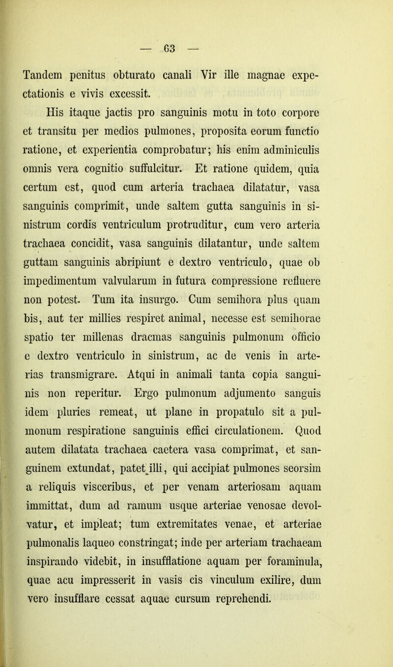 Tandem penitus obturato canali Vir ille magnae expe- ctationis e vivis excessit. His itaque jactis pro sanguinis motu in toto corpore et transitu per medios pulmones, proposita eorum functio ratione, et experientia comprobatur; his enim adminiculis omnis vera cognitio suffulcitur. Et ratione quidem, quia certum est, quod cum arteria trachaea dilatatur, vasa sanguinis comprimit, unde saltem gutta sanguinis in si- nistrum cordis ventriculum protruditur, cum vero arteria trachaea concidit, vasa sanguinis dilatantur, unde saltem guttam sanguinis abripiunt e dextro ventriculo, quae ob impedimentum valvularum in futura compressione refluere non potest. Tum ita insurgo. Cum semihora plus quam bis, aut ter millies respiret animal, necesse est semihorae spatio ter millenas dracmas sanguinis pulmonum officio e dextro ventriculo in sinistrum, ac de venis in arte- rias transmigrare. Atqui in animali tanta copia sangui- nis non reperitur. Ergo pulmonum adjumento sanguis idem pluries remeat, ut plane in propatulo sit a pul- monum respiratione sanguinis effici circulationem. Quod autem dilatata trachaea caetera vasa comprimat, et san- guinem extundat, patet illi, qui accipiat pulmones seorsim a reliquis visceribus, et per venam arteriosam aquam immittat, dum ad ramum usque arteriae venosae devol- vatur, et impleat; tum extremitates venae, et arteriae pulmonalis laqueo constringat; inde per arteriam trachaeam inspirando videbit, in insufflatione aquam per foraminula, quae acu impresserit in vasis cis vinculum exilire, dum vero insufflare cessat aquae cursum reprehendi.