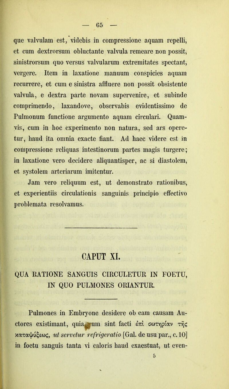 que valvulam est, videbis in compressione aquam repelli, et cum dextrorsum obluctante valvula remeare non possit, sinistrorsum quo versus valvularum extremitates spectant, vergere. Item in laxatione manuum conspicies aquam recurrere, et cum e sinistra affluere non possit obsistente valvula, e dextra parte novam supervenire, et subinde comprimendo, laxandove, observabis evidentissimo de Pulmonum functione argumento aquam circulari. Quam- vis, cum in hoc experimento non natura, sed ars opere- tur, haud ita omnia exacte fiant. Ad haec videre est in compressione reliquas intestinorum partes magis turgere; in laxatione vero decidere aliquantisper, ac si diastolem, et systolem arteriarum imitentur. Jam vero reliquum est, ut demonstrato rationibus, et experientiis circulationis sanguinis principio effectivo problemata resolvamus. CAPUT XI. QUA RATIONE SANGUIS CIRCULETUR IN FOETU, IN QUO PULMONES ORIANTUR. Pulmones in Embryone desidere ob eam causam Au- ctores existimant, quia^um sint facti sm coTYjpfav rfjc xaira^u^soc, ut servetur refrigeratio [Gal. de usu par., c. 10] in foetu sanguis tanta vi caloris haud exaestuat, ut cven- 5