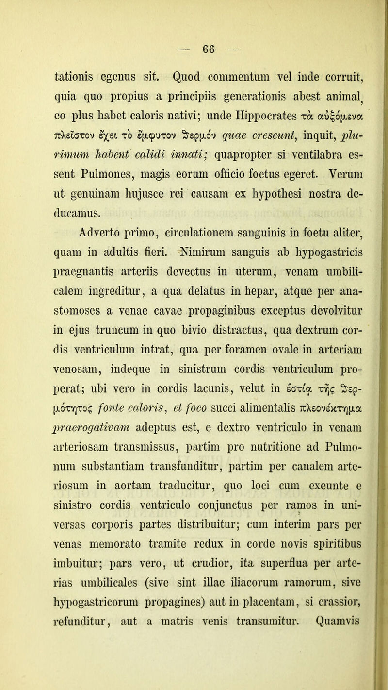 lationis egenus sit. Quod commentum vel inde corruit, quia quo propius a principiis generationis abest animal^ eo plus habet caloris nativi; unde Hippocrates xa au£op.sva Tt^etaxov Ixsi xo s{ji<puTOv Srsppiov quae crescunt, inquit, plu- rimum habent calidi innati; quapropter si ventilabra es- sent Pulmones, magis eorum officio foetus egeret. Verum ut genuinam hujusce rei causam ex hypothesi nostra de- ducamus. Adverto primo, circulationem sanguinis in foetu aliter, quam in adultis fieri. Nimirum sanguis ab hypogastricis praegnantis arteriis devectus in uterum, venam umbili- calem ingreditur, a qua delatus in hepar, atque per ana- stomoses a venae cavae propaginibus exceptus devolvitur in ejus truncum in quo bivio distractus, qua dextrum cor- dis ventriculum intrat, qua per foramen ovale in arteriam venosam, indeque in sinistrum cordis ventriculum pro- perat; ubi vero in cordis lacunis, velut in sexta x^rsp- p.6xv]xo<; fonte caloris, et foco succi alimentalis TtXsovsxxYjjjia praerogativam adeptus est, e dextro ventriculo in venam arteriosam transmissus, partim pro nutritione ad Pulmo- num substantiam transfunditur, partim per canalem arte- riosum in aortam traducitur, quo loci cum exeunte e sinistro cordis ventriculo conjunctus per ramos in uni- versas corporis partes distribuitur; cum interim pars per venas memorato tramite redux in corde novis spiritibus imbuitur; pars vero, ut crudior, ita superflua per arte- rias umbilicales (sive sint illae iliacorum ramorum, sive hypogastricorum propagines) aut in placentam, si crassior, refunditur, aut a matris venis transumitur. Quamvis